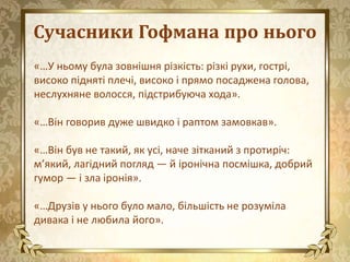Сучасники Гофмана про нього
«…У ньому була зовнішня різкість: різкі рухи, гострі,
високо підняті плечі, високо і прямо посаджена голова,
неслухняне волосся, підстрибуюча хода».
«…Він говорив дуже швидко і раптом замовкав».
«…Він був не такий, як усі, наче зітканий з протиріч:
м’який, лагідний погляд — й іронічна посмішка, добрий
гумор — і зла іронія».
«…Друзів у нього було мало, більшість не розуміла
дивака і не любила його».
 