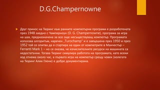 D.G.Champernowne
 Друг принос на Тюринг към ранните компютърни програми е разработената
през 1948 заедно с Чамперноун (D. G. Champernowne), програма за игра
на шах, предназначена за все още несъществуващ компютър. Програмата
използва алгоритъм, наречен „Turochamp“ и е завършена през 1950 и през
1952 той се опитва да я стартира на един от компютрите в Манчестър –
Ferranti Mark 1 – но се оказва, че изчислителните ресурси на машината са
недостатъчни. Тогава Тюринг симулира работата на програмата, като всеки
ход отнема около час, а първата игра на компютър срещу човек (колегата
на Тюринг Алик Глени) е добре документирана.
 