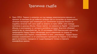 Трагична съдба
 През 1952г. Тюринг е изпратен на съд заради хомосексуална връзка и е
признат за виновен.За да избегне затвора той се съгласява на хормонално
лечение-кастрация чрез инжекции със синтетичен естроген.Унизен от
подобно лечение той слага край на живота си през 1954г. като изяжда
потопена в цианид ябълка. Някои смятат, че символа на Apple – отхапаната
ябълка, е инспириран от неговата житейска история. Властите обявяват
смъртта му за самоубийство. На 10 септември 2009 британският министър
председател Гордън Браун обнародва дълго извинение по повод на
отношението към Тюринг, определяйки го като „ужасяващо“. Гордън Браун
изказва съжалението си от ужасяващото третиране на Тюринг и на хиляди
други англичани, породено от съществуващите тогава в страната
хомофобски закони.
 