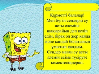 Құрметті балалар!
Мен бүгін сендерді су
асты әлеміне
шақырайын деп келіп
едім, бірақ ол жер қайда
және қандай болатынын
ұмытып қалдым.
Сендер маған су асты
әлемін есіме түсіруге
көмектесіңдерші.
 