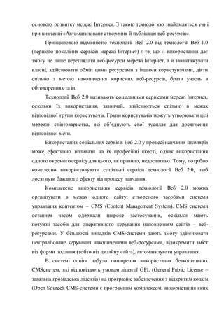 основою розвитку мережі Інтернет. З такою технологією знайомляться учні
при вивченні «Автоматизоване створення й публікація веб-ресурсів».
Принциповою відмінністю технології Веб 2.0 від технологій Веб 1.0
(першого покоління сервісів мережі Інтернет) є те, що її використання дає
змогу не лише переглядати веб-ресурси мережі Інтернет, а й завантажувати
власні, здійснювати обмін цими ресурсами з іншими користувачами, діяти
спільно з метою накопичення корисних веб-ресурсів, брати участь в
обговореннях та ін.
Технології Веб 2.0 називають соціальними сервісами мережі Інтернет,
оскільки їх використання, зазвичай, здійснюється спільно в межах
відповідної групи користувачів. Групи користувачів можуть утворювати цілі
мережні співтовариства, які об’єднують свої зусилля для досягнення
відповідної мети.
Використання соціальних сервісів Веб 2.0 у процесі навчання школярів
може ефективно впливати на їх професійні якості, однак використання
одного окремого сервісудля цього, як правило, недостатньо. Тому, потрібно
комплесно використовувати соціальні сервіси технології Веб 2.0, щоб
досягнути бажаного ефекту від процесу навчання.
Комплексне використання сервісів технології Веб 2.0 можна
організувати в межах одного сайту, створеного засобами системи
управління контентом – CMS (Content Management System). CMS системи
останнім часом одержали широке застосування, оскільки мають
потужні засоби для оперативного керування наповненням сайтів – веб-
ресурсами. У більшості випадків CMS-системи дають змогу здійснювати
централізоване керування накопиченими веб-ресурсами, відокремити зміст
від форми подання (тобто від дизайну сайта), автоматизувати управління.
В системі освіти набуло поширення використання безкоштовних
CMSсистем, які відповідають умовам ліцензії GPL (General Public License –
загальна громадська ліцензія) на програмне забезпечення з відкритим кодом
(Open Source). CMS-системи є програмним комплексом, використання яких
 