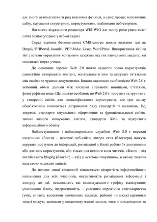 дає змогу автоматизувати ряд важливих функцій, а саме: процес наповнення
сайту, керування структурою, користувачами, шаблонами веб-сторінок.
Наявність візуального редактора WISIWIG дає змогу редагувати вміст
сайта безпосередньо у веб-оглядачі.
Серед відомих безкоштовних CMS-систем можна виділити такі як
Drupal, iPHPortal, Joomla!, PHP-Nuke, Ucoz, WordPress. Використання тієї чи
тієї системи управління контентом залежить від тих навчальних завдань, які
поставлені перед учнем.
До основних переваг Web 2.0 можна віднести право користувачів
самостійно створювати контент, маніпулювати ним та керувати зв’язками
між своїмита чужими документами. Іншою важливою особливістю Web 2.0 є
активний обмін даними між членами спільноти: новинами, статтями,
фотографіями тощо. Ще однією особливістю Web 2.0 є простота та зручність
у створенні сайтів для некваліфікованих користувачів, але при цьому
обов’язковим залишається дотримання ряду стандартів та положень. Це,
зокрема, стандарти візуального оформлення та функціональності сайтів,
типові вимоги пошукових систем, стандарти XML та відкритого
інформаційного обміну.
Найдоступнішою і найпоширенішою службою Web 2.0 є мережні
щоденники (блоги) – невеликі веб-сайти, автори яких (блоггери) можуть
керувати доступом до інформації, розміщеної у блозі: робити їх доступними
або для всіх користувачів, або тільки для певного кола читачів. «Блог» – від
англійського bloging (блогінг) – вхід у «світове павутиння», в якому людина
веде свою колекцію записів.
До переваг даної технології відносяться: відкритість інформаційного
наповнення для всіх учасників, оперативність розміщення інформації і
доступу до неї, незалежність від індивідуального графіку відвідування
учасниками блогу, інтерактивність – учасники мережного співтовариства
(учні, вчителі, колективи навчальних закладів, районні чи міські керівники
тощо) можуть залишати у щоденнику власні записи, читати повідомлення та
 