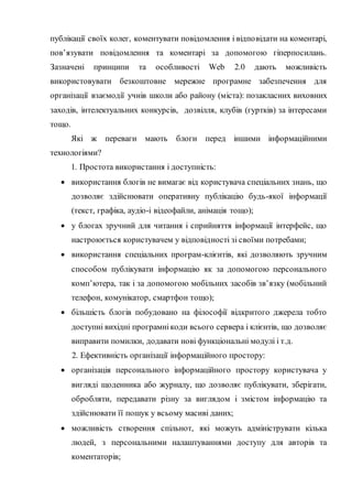 публікації своїх колег, коментувати повідомлення і відповідати на коментарі,
пов’язувати повідомлення та коментарі за допомогою гіперпосилань.
Зазначені принципи та особливості Web 2.0 дають можливість
використовувати безкоштовне мережне програмне забезпечення для
організації взаємодії учнів школи або району (міста): позакласних виховних
заходів, інтелектуальних конкурсів, дозвілля, клубів (гуртків) за інтересами
тощо.
Які ж переваги мають блоги перед іншими інформаційними
технологіями?
1. Простота використання і доступність:
 використання блогів не вимагає від користувача спеціальних знань, що
дозволяє здійснювати оперативну публікацію будь-якої інформації
(текст, графіка, аудіо-і відеофайли, анімація тощо);
 у блогах зручний для читання і сприйняття інформації інтерфейс, що
настроюється користувачем у відповідності зі своїми потребами;
 використання спеціальних програм-клієнтів, які дозволяють зручним
способом публікувати інформацію як за допомогою персонального
комп’ютера, так і за допомогою мобільних засобів зв’язку (мобільний
телефон, комунікатор, смартфон тощо);
 більшість блогів побудовано на філософії відкритого джерела тобто
доступні вихідні програмнікоди всього сервера і клієнтів, що дозволяє
виправити помилки, додавати нові функціональні модулі і т.д.
2. Ефективність організації інформаційного простору:
 організація персонального інформаційного простору користувача у
вигляді щоденника або журналу, що дозволяє публікувати, зберігати,
обробляти, передавати різну за виглядом і змістом інформацію та
здійснювати її пошук у всьому масиві даних;
 можливість створення спільнот, які можуть адмініструвати кілька
людей, з персональними налаштуваннями доступу для авторів та
коментаторів;
 