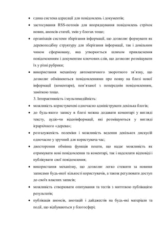  єдина система адресації для повідомлень і документів;
 застосування RSS-потоків для впорядкування повідомлень стрічок
новин, анонсів статей, змін у блогах тощо;
 організація системи зберігання інформації, що дозволяє формувати як
деревоподібну структуру для зберігання інформації, так і довільним
чином сформовану, яка утворюється шляхом привласнення
повідомленням і документам ключових слів, що дозволяє розміщувати
їх у різні рубрики;
 використання механізму автоматичного зворотного зв’язку, що
дозволяє обмінюються повідомленнями про появу на блозі нової
інформації (коментаря), пов’язаної з попереднім повідомленням,
заміткою тощо.
3. Інтерактивність і мультимедійність:
 можливість користувачеві одночасно адмініструвати декілька блогів;
 до будь-якого запису в блозі можна додавати коментарі у вигляді
тексту, аудіо-чи відеоінформації, які розміщуються у вигляді
ієрархічного «дерева»;
 розгалуженість полеміки і можливість ведення декількох дискусій
одночасно у зручний для користувача час;
 двостороння обмінна функція пошти, що надає можливість як
отримувати нові повідомлення та коментарі, так і надсилати відповіді і
публікувати свої повідомлення;
 використання механізму, що дозволяє легко стежити за новими
записами будь-якої кількості користувачів, а також регулювати доступ
до своїх власних записів;
 можливість створювати опитування та тестів з миттєвою публікацією
результатів;
 публікація анонсів, анотацій і дайджестів на будь-які матеріали та
події, що відбуваються у блогосфері;
 