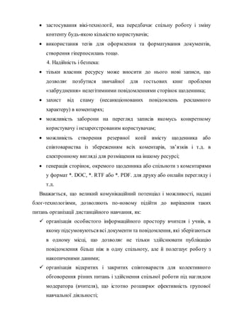  застосування вікі-технології, яка передбачає спільну роботу і зміну
контенту будь-якою кількістю користувачів;
 використання тегів для оформлення та форматування документів,
створення гіперпосилань тощо.
4. Надійність і безпека:
 тільки власник ресурсу може вносити до нього нові записи, що
дозволяє позбутися звичайної для гостьових книг проблеми
«забруднення» нелегітимними повідомленнями сторінок щоденника;
 захист від спаму (несанкціонованих повідомлень рекламного
характеру) в коментарях;
 можливість заборони на перегляд записів якомусь конкретному
користувачу і незареєстрованим користувачам;
 можливість створення резервної копії вмісту щоденника або
співтовариства із збереженням всіх коментарів, зв’язків і т.д. в
електронному вигляді для розміщення на іншому ресурсі;
 генерація сторінок, окремого щоденника або спільноти з коментарями
у формат *. DOC, *. RTF або *. PDF. для друку або онлайн перегляду і
т.д.
Вважається, що великий комунікаційний потенціал і можливості, надані
блог-технологіями, дозволяють по-новому підійти до вирішення таких
питань організації дистанційного навчання, як:
 організація особистого інформаційного простору вчителя і учнів, в
якому підсумовуються всі документи та повідомлення, які зберігаються
в одному місці, що дозволяє не тільки здійснювати публікацію
повідомлення більш ніж в одну спільноту, але й полегшує роботу з
накопиченими даними;
 організація відкритих і закритих співтовариств для колективного
обговорення різних питань і здійснення спільної роботи під наглядом
модератора (вчителя), що істотно розширює ефективність групової
навчальної діяльності;
 