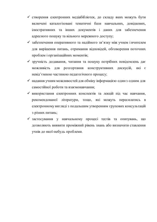  створення електронних медіабібліотек, до складу яких можуть бути
включені каталогізовані тематичні бази навчальних, довідкових,
ілюстративних та інших документів і даних для забезпечення
адресного пошуку та вільного мережного доступу;
 забезпечення оперативного та надійного зв’язку між учнем і вчителем
для вирішення питань, отримання відповідей, обговорення поточних
проблем і організаційних моментів;
 зручність додавання, читання та пошуку потрібних повідомлень дає
можливість для розгортання конструктивних дискусій, які є
невід’ємною частиною педагогічного процесу;
 надання учням можливостейдля обміну інформацією одинз одним для
самостійної роботи та взаємонавчання;
 використання електронних конспектів та лекцій під час навчання,
рекомендованої літератури, тощо, які можуть пересилатись в
електронному вигляді з подальшим утворенням групових консультацій
з різних питань;
 застосування у навчальному процесі тестів та опитувань, що
дозволяють виявити проміжний рівень знань або визначити ставлення
учнів до якої-небудь проблеми.
 
