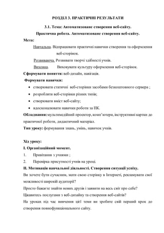 РОЗДІЛ 3. ПРАКТИЧНІ РЕЗУЛЬТАТИ
3.1. Тема: Автоматизоване створення веб-сайту.
Практична робота. Автоматизоване створення веб-сайту.
Мета:
Навчальна. Відпрацювати практичні навички створення та оформлення
веб-сторінок.
Розвиваюча. Розвивати творчі здібності учнів.
Виховна. Виховувати культуру оформлення веб-сторінок.
Сформувати поняття: веб-дизайн, навігація.
Формувати навички:
 створювати статичні веб-сторінки засобами безкоштовного сервера ;
 розробляти веб-сторінки різних типів;
 створювати вміст веб-сайту;
 вдосконалювати навички роботи за ПК.
Обладнання:мультимедійний проектор, комп’ютери, інструктивні картки до
практичної роботи, дидактичний матеріал.
Тип уроку: формування знань, умінь, навичок учнів.
Хід уроку:
І. Організаційний момент.
1. Привітання з учнями ;
2. Перевірка присутності учнів на уроці.
ІІ. Мотивація навчальної діяльності. Створення ситуації успіху.
Ви хочете бути сучасним, мати свою сторінку в Інтернеті, рекламувати свої
можливості широкій аудиторії?
Просто бажаєте знайти нових друзів і заявити на весь світ про себе?
Цікавитесь послугами з веб-дизайну та створення веб-сайтів?
На уроках під час вивчення цієї теми ви зробите свій перший крок до
створення повнофункціонального сайту.
 