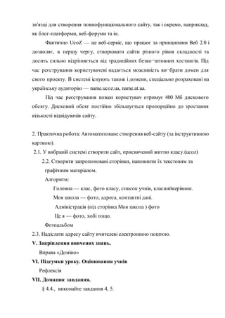 зв'язці для створення повнофункціонального сайту, так і окремо, наприклад,
як блог-платформи, веб-форуми та ін.
Фактично UcoZ — це веб-сервіс, що працює за принципами Веб 2.0 і
дозволяє, в першу чергу, створювати сайти різного рівня складності та
досить сильно відрізняється від традиційних безко¬штовних хостингів. Під
час реєстрування користувачеві надається можливість ви¬брати домен для
свого проекту. В системі існують також і домени, спеціально розраховані на
українську аудиторію — name.ucoz.ua, name.at.ua.
Під час реєстрування кожен користувач отримує 400 Мб дискового
обсягу. Дисковий обсяг постійно збільшується пропорційно до зростання
кількості відвідувачів сайту.
2. Практична робота:Автоматизоване створення веб-сайту (за інструктивною
карткою).
2.1. У вибраній системі створити сайт, присвячений життю класу.(ucoz)
2.2. Створити запропоновані сторінки, наповнити їх текстовим та
графічним матеріалом.
Алгоритм:
Головна — клас, фото класу, список учнів, класнийкерівник.
Моя школа — фото, адреса, контактні дані.
Адміністрація (під сторінка Моя школа ) фото
Це я — фото, хобі тощо.
Фотоальбом
2.3. Надіслати адресу сайту вчителеві електронною поштою.
V. Закріплення вивчених знань.
Вправа «Доміно»
VI. Підсумки уроку. Оцінювання учнів
Рефлексія
VII. Домашнє завдання.
§ 4.4., виконайте завдання 4, 5.
 