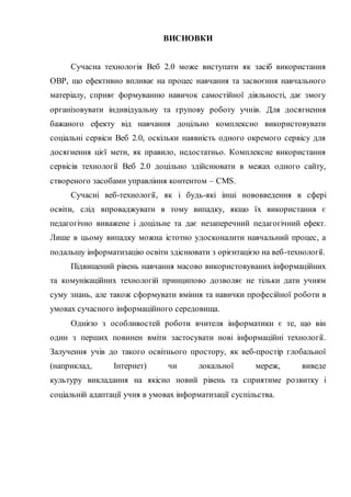 ВИСНОВКИ
Сучасна технологія Веб 2.0 може виступати як засіб використання
ОВР, що ефективно впливає на процес навчання та засвоєння навчального
матеріалу, сприяє формуванню навичок самостійної діяльності, дає змогу
організовувати індивідуальну та групову роботу учнів. Для досягнення
бажаного ефекту від навчання доцільно комплексно використовувати
соціальні сервіси Веб 2.0, оскільки наявність одного окремого сервісу для
досягнення цієї мети, як правило, недостатньо. Комплексне використання
сервісів технології Веб 2.0 доцільно здійснювати в межах одного сайту,
створеного засобами управління контентом – CMS.
Сучасні веб-технології, як і будь-які інші нововведення в сфері
освіти, слід впроваджувати в тому випадку, якщо їх використання є
педагогічно виважене і доцільне та дає незаперечний педагогічний ефект.
Лише в цьому випадку можна істотно удосконалити навчальний процес, а
подальшу інформатизацію освіти здіснювати з орієнтацією на веб-технології.
Підвищений рівень навчання масово використовуваних інформаційних
та комунікаційних технологій принципово дозволяє не тільки дати учням
суму знань, але також сформувати вміння та навички професійної роботи в
умовах сучасного інформаційного середовища.
Однією з особливостей роботи вчителя інформатики є те, що він
один з перших повинен вміти застосувати нові інформаційні технології.
Залучення учів до такого освітнього простору, як веб-простір глобальної
(наприклад, Інтернет) чи локальної мереж, виведе
культуру викладання на якісно новий рівень та сприятиме розвитку і
соціальній адаптації учня в умовах інформатизації суспільства.
 