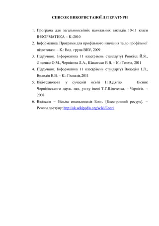 СПИСОК ВИКОРИСТАНОЇ ЛІТЕРАТУРИ
1. Програма для загальноосвітніх навчальних закладів 10-11 класи
ІНФОРМАТИКА – К.:2010
2. Інформатика. Програми для профільного навчання та до профільної
підготовки. – К.: Вид. група BHV, 2009
3. Підручник. Інформатика 11 клас(рівень стандарту) Ривкінд Й.Я.,
Лисенко О.М., Чернікова Л.А., Шакотько В.В. – К.: Генеза, 2011
4. Підручник. Інформатика 11 клас(рівень стандарту) Володіна І.Л.,
Володін В.В. – К.: Гімназія,2011
5. Вікі-технології у сучасній освіті Н.В.Дягло Вісник
Чернігівського держ. пед. ун-ту імені Т.Г.Шевченка. – Чернігів. –
2008
6. Вікіпедія – Вільна енциклопедія Блог. [Електронний ресурс]. –
Режим доступу: http://uk.wikipedia.org/wiki/Блог/
 
