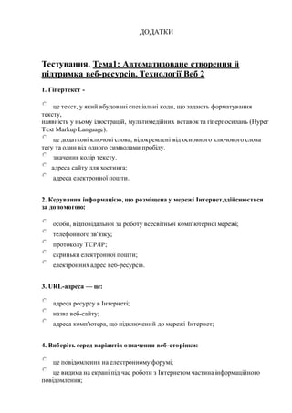 ДОДАТКИ
Тестування. Тема1: Автоматизоване створення й
підтримка веб-ресурсів. Технології Веб 2
1. Гіпертекст -
це текст, у який вбудовані спеціальні коди, що задають форматування
тексту,
наявність у ньому ілюстрацій, мультимедійних вставок та гіперпосилань (Hyper
Text Markup Language).
це додаткові ключові слова, відокремлені від основного ключового слова
тегу та один від одного символами пробілу.
значення колір тексту.
адреса сайту для хостинга;
адреса електронної пошти.
2. Керування інформацією, що розміщена у мережі Інтернет,здійснюється
за допомогою:
особи, відповідальної за роботу всесвітньої комп'ютерної мережі;
телефонного зв'язку;
протоколу TCP/IP;
скриньки електронної пошти;
електронних адрес веб-ресурсів.
3. URL-адреса — це:
адреса ресурсу в Інтернеті;
назва веб-сайту;
адреса комп'ютера, що підключений до мережі Інтернет;
4. Виберіть серед варіантів означення веб-сторінки:
це повідомлення на електронному форумі;
це видима на екрані під час роботи з Інтернетом частина інформаційного
повідомлення;
 