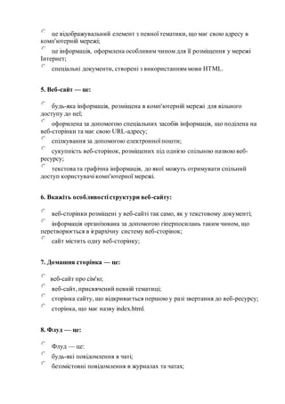 це відображувальний елемент з певної тематики, що має свою адресу в
комп'ютерній мережі;
це інформація, оформлена особливим чином для її розміщення у мережі
Інтернет;
спеціальні документи, створені з використанняммови HTML.
5. Веб-сайт — це:
будь-яка інформація, розміщена в комп'ютерній мережі для вільного
доступу до неї;
оформлена за допомогою спеціальних засобів інформація, що поділена на
веб-сторінки та має свою URL-адресу;
спілкування за допомогою електронної пошти;
сукупність веб-сторінок, розміщених під однією спільною назвою веб-
ресурсу;
текстова та графічна інформація, до якої можуть отримувати спільний
доступ користувачі комп'ютерної мережі.
6. Вкажіть особливості структури веб-сайту:
веб-сторінки розміщені у веб-сайті так само, як у текстовому документі;
інформація організована за допомогою гіперпосилань таким чином, що
перетворюється в ієрархічну систему веб-сторінок;
сайт містить одну веб-сторінку;
7. Домашня сторінка — це:
веб-сайт про сім'ю;
веб-сайт, присвячений певній тематиці;
сторінка сайту, що відкривається першою у разі звертання до веб-ресурсу;
сторінка, що має назву index.html.
8. Флуд — це:
Флуд — це:
будь-які повідомлення в чаті;
беззмістовні повідомлення в журналах та чатах;
 