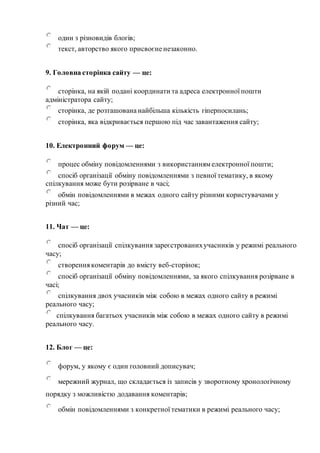 один з різновидів блогів;
текст, авторство якого присвоєне незаконно.
9. Головна сторінка сайту — це:
сторінка, на якій подані координати та адреса електронної пошти
адміністратора сайту;
сторінка, де розташована найбільша кількість гіперпосилань;
сторінка, яка відкривається першою під час завантаження сайту;
10. Електронний форум — це:
процес обміну повідомленнями з використаннямелектронної пошти;
спосіб організації обміну повідомленнями з певної тематику, в якому
спілкування може бути розірване в часі;
обмін повідомленнями в межах одного сайту різними користувачами у
різний час;
11. Чат — це:
спосіб організації спілкування зареєстрованихучасників у режимі реального
часу;
створення коментарів до вмісту веб-сторінок;
спосіб організації обміну повідомленнями, за якого спілкування розірване в
часі;
спілкування двох учасників між собою в межах одного сайту в режимі
реального часу;
спілкування багатьох учасників між собою в межах одного сайту в режимі
реального часу.
12. Блог — це:
форум, у якому є один головний дописувач;
мережний журнал, що складається із записів у зворотному хронологічному
порядку з можливістю додавання коментарів;
обмін повідомленнями з конкретної тематики в режимі реального часу;
 