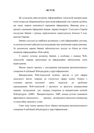 ВСТУП
На сучасному рівні розвитку інформаційних технологій використання
комп’ютерадля збереження будь-яких видів інформації стає єдиним засобом,
що надає широкі можливості керування інформацією. Важливу роль у
процесі отримання інформації відіграє мережа Інтернет. Сьогодні в Україні
послугами Internet з різною періодичністю користуються близько 9 млн.
жителів України.
Internet сьогодні це найбільш розвинена у світі інформаційна система,
за допомогоюякоїздійснюється комунікація між мільйонами користувачами.
За допомогою мережі Internet забезпечується доступ до більш як п'яти
мільйонів інформаційних Web-сайтів.
З самого початку розвитку Internet, а особливо з появою Web-
технологій, мережа орієнтована на інформаційне забезпечення своїх
користувачів.
Метою даного проекту є дослідження викладання автоматизованого
створення й публікації Web-ресурсів у курсі інформатики.
Використання Web-технологій помітно зростає в усіх сферах
людського життя, зокрема це стосується сфери освіти. Однією з
головних причин посиленої уваги педагогів до проблеми
упровадження Web-технологій є зручність та простота використання
наявних інструментів для пошуку, створення та використання освітніх
Web-ресурсів (ОВР). Використовуючи ОВР, можна суттєво підвищити
ефективність навчального процесу, активізувати навчально-пізнавальну
та самостійну діяльність учнів.
Саме тому темою проекту було обрано викладання автоматизованого
створення й публікації веб-ресурсів у курсі інформатики..
 