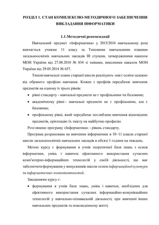 РОЗДІЛ 1. СТАН КОМПЛЕКСНО-МЕТОДИЧНОГО ЗАБЕЗПЕЧЕННЯ
ВИКЛАДАННЯ ІНФОРМАТИКИ
1.1.Методичні рекомендації
Навчальний предмет «Інформатика» у 2015/2016 навчальному році
вивчається учнями 11 класу за Типовими навчальними планами
загальноосвітніх навчальних закладів ІІІ ступеня, затвердженими наказом
МОН України від 27.08.2010 № 834 зі змінами, внесеними наказом МОН
України від 29.05.2014 № 657.
Типовінавчальні плани старшої школи реалізують зміст освіти залежно
від обраного профілю навчання. Кожен з профілів передбачає вивчення
предметів на одному із трьох рівнів:
 рівні стандарту - навчальні предмети не є профільними чи базовими;
 академічному рівні - навчальні предмети не є профільними, але є
базовими;
 профільному рівні, який передбачає поглиблене вивчення відповідних
предметів, орієнтацію їх змісту на майбутню професію.
Розглянемо програму «Інформатика» - рівень стандарту.
Програма розрахована на вивчення інформатики в 10–11 класах старшої
школи загальноосвітніх навчальних закладів в обсязі 1 години на тиждень.
Метою курсу є формування в учнів теоретичної бази знань з основ
інформатики, умінь і навичок ефективного використання сучасних
комп'ютерно-інформаційних технологій у своїй діяльності, що має
забезпечитиформування у випускників школи основ інформаційноїкультури
та інформатичних компетентностей.
Завданнями курсу є:
 формування в учнів бази знань, умінь і навичок, необхідних для
ефективного використання сучасних інформаційно-комунікаційних
технологій у навчально-пізнавальній діяльності, при вивченні інших
навчальних предметів та повсякденному житті;
 
