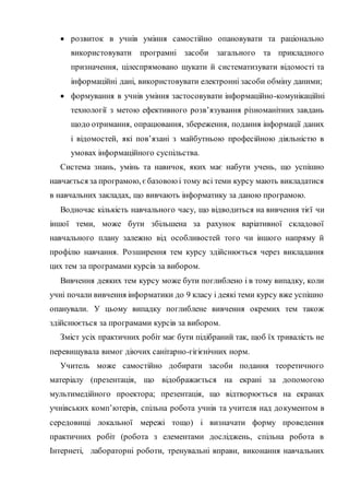  розвиток в учнів уміння самостійно опановувати та раціонально
використовувати програмні засоби загального та прикладного
призначення, цілеспрямовано шукати й систематизувати відомості та
інформаційні дані, використовувати електронні засоби обміну даними;
 формування в учнів уміння застосовувати інформаційно-комунікаційні
технології з метою ефективного розв’язування різноманітних завдань
щодо отримання, опрацювання, збереження, подання інформації даних
і відомостей, які пов’язані з майбутньою професійною діяльністю в
умовах інформаційного суспільства.
Система знань, умінь та навичок, яких має набути учень, що успішно
навчається за програмою, єбазовою і тому всі теми курсу мають викладатися
в навчальних закладах, що вивчають інформатику за даною програмою.
Водночас кількість навчального часу, що відводиться на вивчення тієї чи
іншої теми, може бути збільшена за рахунок варіативної складової
навчального плану залежно від особливостей того чи іншого напряму й
профілю навчання. Розширення тем курсу здійснюється через викладання
цих тем за програмами курсів за вибором.
Вивчення деяких тем курсу може бути поглиблено і в тому випадку, коли
учні почали вивчення інформатики до 9 класу і деякі теми курсу вже успішно
опанували. У цьому випадку поглиблене вивчення окремих тем також
здійснюється за програмами курсів за вибором.
Зміст усіх практичних робіт має бути підібраний так, щоб їх тривалість не
перевищувала вимог діючих санітарно-гігієнічних норм.
Учитель може самостійно добирати засоби подання теоретичного
матеріалу (презентація, що відображається на екрані за допомогою
мультимедійного проектора; презентація, що відтворюється на екранах
учнівських комп’ютерів, спільна робота учнів та учителя над документом в
середовищі локальної мережі тощо) і визначати форму проведення
практичних робіт (робота з елементами досліджень, спільна робота в
Інтернеті, лабораторні роботи, тренувальні вправи, виконання навчальних
 