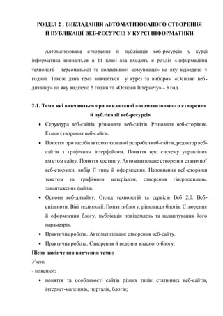 РОЗДІЛ 2 . ВИКЛАДАННЯ АВТОМАТИЗОВАНОГО СТВОРЕННЯ
Й ПУБЛІКАЦІЇ ВЕБ-РЕСУРСІВ У КУРСІ ІНФОРМАТИКИ
Автоматизоване створення й публікація веб-ресурсів у курсі
інформатика вивчається в 11 класі яка входить в розділ «Інформаційні
технології персональної та колективної комунікації» на яку відведено 4
годині. Також дана тема вивчається у курсі за вибором «Основи веб-
дизайну» на яку виділено 5 годин та «Основи Інтернету» - 3 год.
2.1. Теми які вивчаються при викладанні автоматизованого створення
й публікації веб-ресурсів
 Структура веб-сайтів, різновиди веб-сайтів. Різновиди веб-сторінок.
Етапи створення веб-сайтів.
 Поняття про засобиавтоматизованої розробкивеб-сайтів, редактор веб-
сайтів з графічним інтерфейсом. Поняття про систему управління
вмістом сайту. Поняття хостингу. Автоматизоване створення статичної
веб-сторінки, вибір її типу й оформлення. Наповнення веб-сторінки
текстом та графічним матеріалом, створення гіперпосилань,
завантаження файлів.
 Основи веб-дизайну. Огляд технологій та сервісів Веб 2.0. Веб-
спільноти. Вікі технології. Поняття блогу, різновиди блогів. Створення
й оформлення блогу, публікація повідомлень та налаштування його
параметрів.
 Практична робота. Автоматизоване створення веб-сайту.
 Практична робота. Створення й ведення власного блогу.
Після закінчення вивчення теми:
Учень
- пояснює:
 поняття та особливості сайтів різних типів: статичних веб-сайтів,
інтернет-магазинів, порталів, блогів;
 
