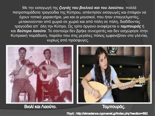 Με την εισαγωγή της ζυγιάς του βιολιού και του λαούτου, πολλά
πατροπαράδοτα τραγούδια της Κύπρου, απέκτησαν εισαγωγές και έπαψαν να
έχουν τοπικό χαρακτήρα, μια και οι μουσικοί, που ήταν επαγγελματίες,
μετακινούνταν από χωριό σε χωριό και από πόλη σε πόλη, διαδίδοντας
τραγούδια απ΄ όλη την Κύπρο. Ως τρίτο όργανο αναφέρεται ο ταμπουράς ή
και δεύτερο λαούτο. Το σαντούρι δεν βρήκε συνεχιστές και δεν εισχώρησε στην
Κυπριακή παράδοση, παρόλο που στις μεγάλες πόλεις εμφανιζόταν στα γλέντια,
κυρίως από πρόσφυγες.
 