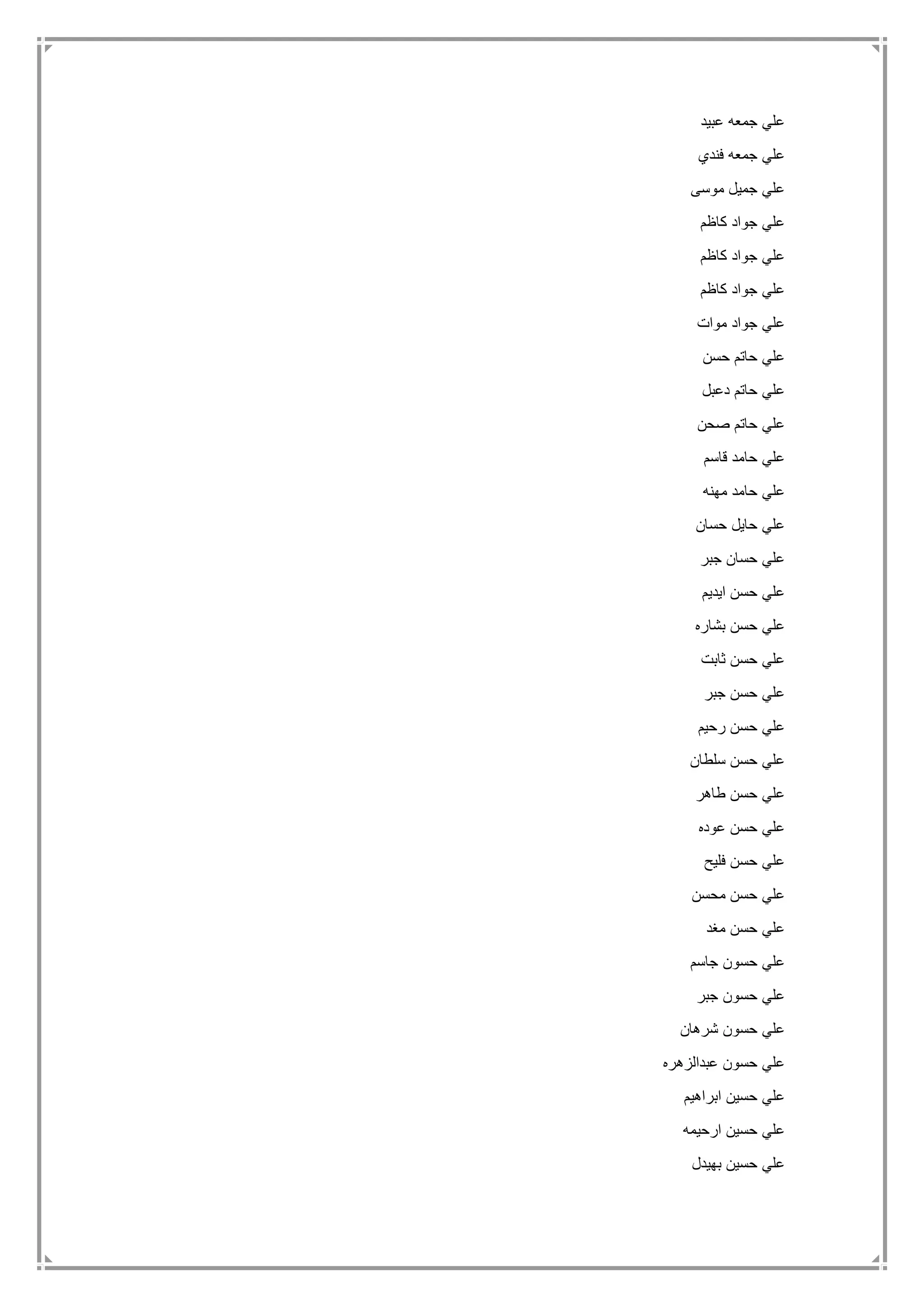 ‫عبيد‬ ‫جمعه‬ ‫علي‬
‫فندي‬ ‫جمعه‬ ‫علي‬
‫موسى‬ ‫جميل‬ ‫علي‬
‫كاظم‬ ‫جواد‬ ‫علي‬
‫كاظم‬ ‫جواد‬ ‫علي‬
‫كاظم‬ ‫جواد‬ ‫علي‬
‫موات‬ ‫جواد‬ ‫علي‬
‫حسن‬ ‫حاتم‬ ‫علي‬
‫دعبل‬ ‫حاتم‬ ‫علي‬
‫صحن‬ ‫حاتم‬ ‫علي‬
‫قاسم‬ ‫حامد‬ ‫علي‬
‫مهنه‬ ‫حامد‬ ‫علي‬
‫حسان‬ ‫حايل‬ ‫علي‬
‫جبر‬ ‫حسان‬ ‫علي‬
‫ايديم‬ ‫حسن‬ ‫علي‬
‫بشاره‬ ‫حسن‬ ‫علي‬
‫ثابت‬ ‫حسن‬ ‫علي‬
‫جبر‬ ‫حسن‬ ‫علي‬
‫رحيم‬ ‫حسن‬ ‫علي‬
‫سلطان‬ ‫حسن‬ ‫علي‬
‫طاهر‬ ‫حسن‬ ‫علي‬
‫عوده‬ ‫حسن‬ ‫علي‬
‫فليح‬ ‫حسن‬ ‫علي‬
‫محسن‬ ‫حسن‬ ‫علي‬
‫مغد‬ ‫حسن‬ ‫علي‬
‫جاسم‬ ‫حسون‬ ‫علي‬
‫جبر‬ ‫حسون‬ ‫علي‬
‫شرهان‬ ‫حسون‬ ‫علي‬
‫عبدالزهره‬ ‫حسون‬ ‫علي‬
‫ابراهيم‬ ‫حسين‬ ‫علي‬
‫ارحيمه‬ ‫حسين‬ ‫علي‬
‫بهيدل‬ ‫حسين‬ ‫علي‬
 