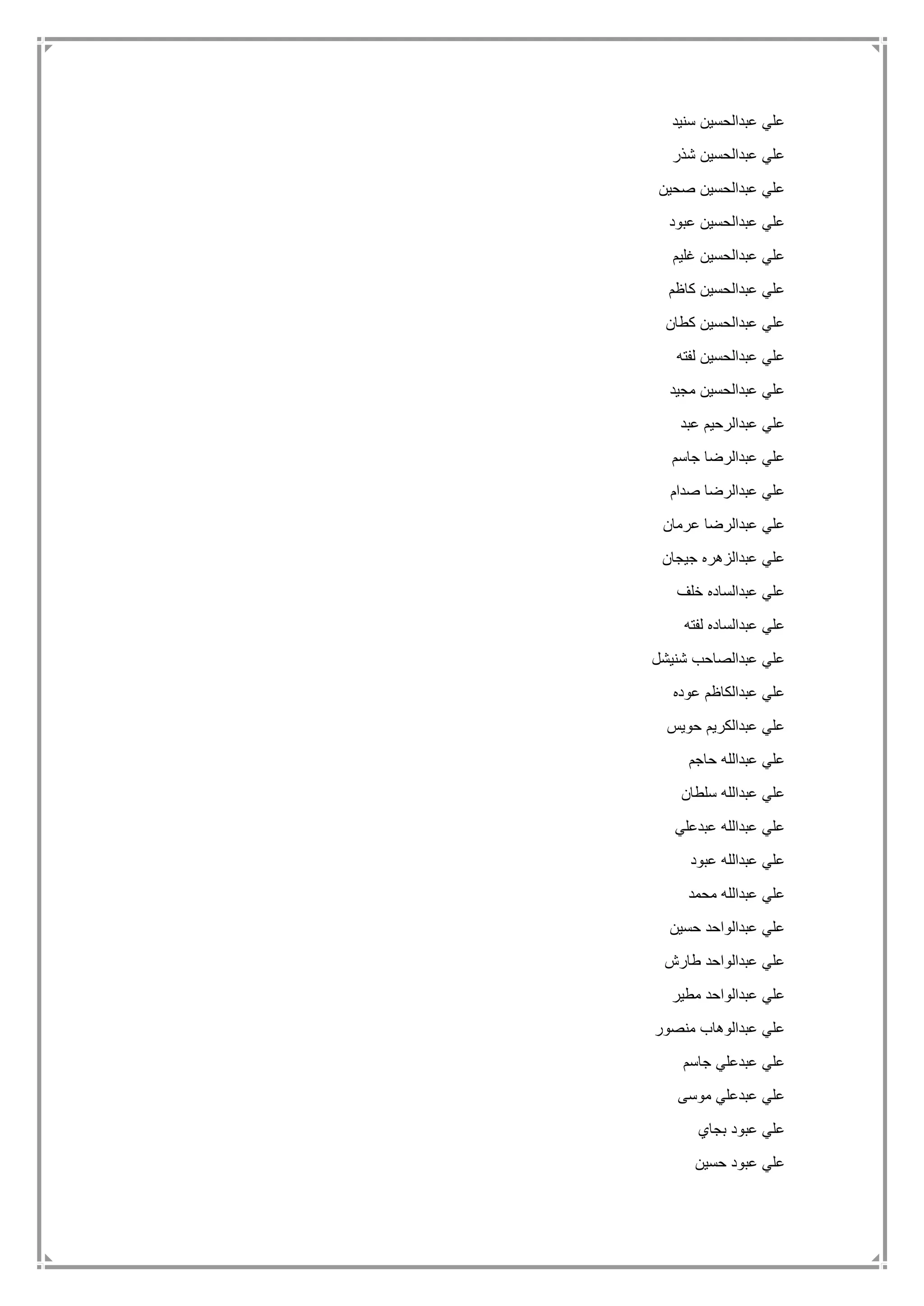 ‫سنيد‬ ‫عبدالحسين‬ ‫علي‬
‫شذر‬ ‫عبدالحسين‬ ‫علي‬
‫صحين‬ ‫عبدالحسين‬ ‫علي‬
‫عبود‬ ‫عبدالحسين‬ ‫علي‬
‫غليم‬ ‫عبدالحسين‬ ‫علي‬
‫كاظم‬ ‫عبدالحسين‬ ‫علي‬
‫كطان‬ ‫عبدالحسين‬ ‫علي‬
‫لفته‬ ‫عبدالحسين‬ ‫علي‬
‫مجيد‬ ‫عبدالحسين‬ ‫علي‬
‫عبد‬ ‫عبدالرحيم‬ ‫علي‬
‫جاسم‬ ‫عبدالرضا‬ ‫علي‬
‫صدام‬ ‫عبدالرضا‬ ‫علي‬
‫عبدال‬ ‫علي‬‫عرمان‬ ‫رضا‬
‫جيجان‬ ‫عبدالزهره‬ ‫علي‬
‫خلف‬ ‫عبدالساده‬ ‫علي‬
‫لفته‬ ‫عبدالساده‬ ‫علي‬
‫شنيشل‬ ‫عبدالصاحب‬ ‫علي‬
‫عوده‬ ‫عبدالكاظم‬ ‫علي‬
‫حويس‬ ‫عبدالكريم‬ ‫علي‬
‫حاجم‬ ‫عبدالله‬ ‫علي‬
‫سلطان‬ ‫عبدالله‬ ‫علي‬
‫عبدعلي‬ ‫عبدالله‬ ‫علي‬
‫عبود‬ ‫عبدالله‬ ‫علي‬
‫محمد‬ ‫عبدالله‬ ‫علي‬
‫حسين‬ ‫عبدالواحد‬ ‫علي‬
‫طارش‬ ‫عبدالواحد‬ ‫علي‬
‫ع‬ ‫علي‬‫مطير‬ ‫بدالواحد‬
‫منصور‬ ‫عبدالوهاب‬ ‫علي‬
‫جاسم‬ ‫عبدعلي‬ ‫علي‬
‫موسى‬ ‫عبدعلي‬ ‫علي‬
‫بجاي‬ ‫عبود‬ ‫علي‬
‫حسين‬ ‫عبود‬ ‫علي‬
 