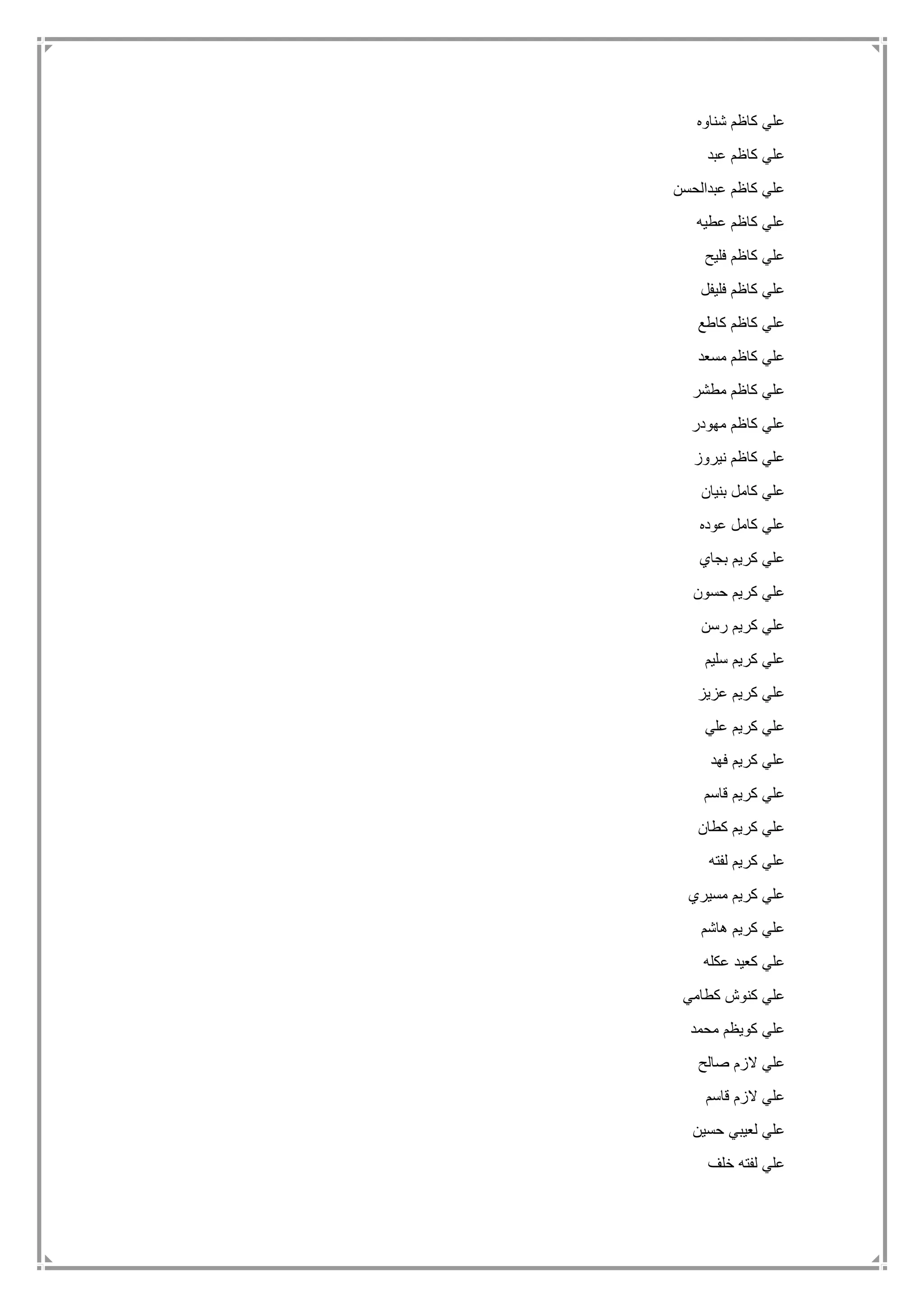‫شناوه‬ ‫كاظم‬ ‫علي‬
‫ع‬‫عبد‬ ‫كاظم‬ ‫لي‬
‫عبدالحسن‬ ‫كاظم‬ ‫علي‬
‫عطيه‬ ‫كاظم‬ ‫علي‬
‫فليح‬ ‫كاظم‬ ‫علي‬
‫فليفل‬ ‫كاظم‬ ‫علي‬
‫كاطع‬ ‫كاظم‬ ‫علي‬
‫مسعد‬ ‫كاظم‬ ‫علي‬
‫مطشر‬ ‫كاظم‬ ‫علي‬
‫مهودر‬ ‫كاظم‬ ‫علي‬
‫نيروز‬ ‫كاظم‬ ‫علي‬
‫بنيان‬ ‫كامل‬ ‫علي‬
‫عوده‬ ‫كامل‬ ‫علي‬
‫بجاي‬ ‫كريم‬ ‫علي‬
‫حسون‬ ‫كريم‬ ‫علي‬
‫رسن‬ ‫كريم‬ ‫علي‬
‫سليم‬ ‫كريم‬ ‫علي‬
‫عزيز‬ ‫كريم‬ ‫علي‬
‫علي‬ ‫كريم‬ ‫علي‬
‫فهد‬ ‫كريم‬ ‫علي‬
‫قاسم‬ ‫كريم‬ ‫علي‬
‫كطان‬ ‫كريم‬ ‫علي‬
‫لفته‬ ‫كريم‬ ‫علي‬
‫مسيري‬ ‫كريم‬ ‫علي‬
‫هاشم‬ ‫كريم‬ ‫علي‬
‫عكله‬ ‫كعيد‬ ‫علي‬
‫كطامي‬ ‫كنوش‬ ‫علي‬
‫محمد‬ ‫كويظم‬ ‫علي‬
‫صالح‬ ‫الزم‬ ‫علي‬
‫قاسم‬ ‫الزم‬ ‫علي‬
‫حسين‬ ‫لعيبي‬ ‫علي‬
‫خلف‬ ‫لفته‬ ‫علي‬
 