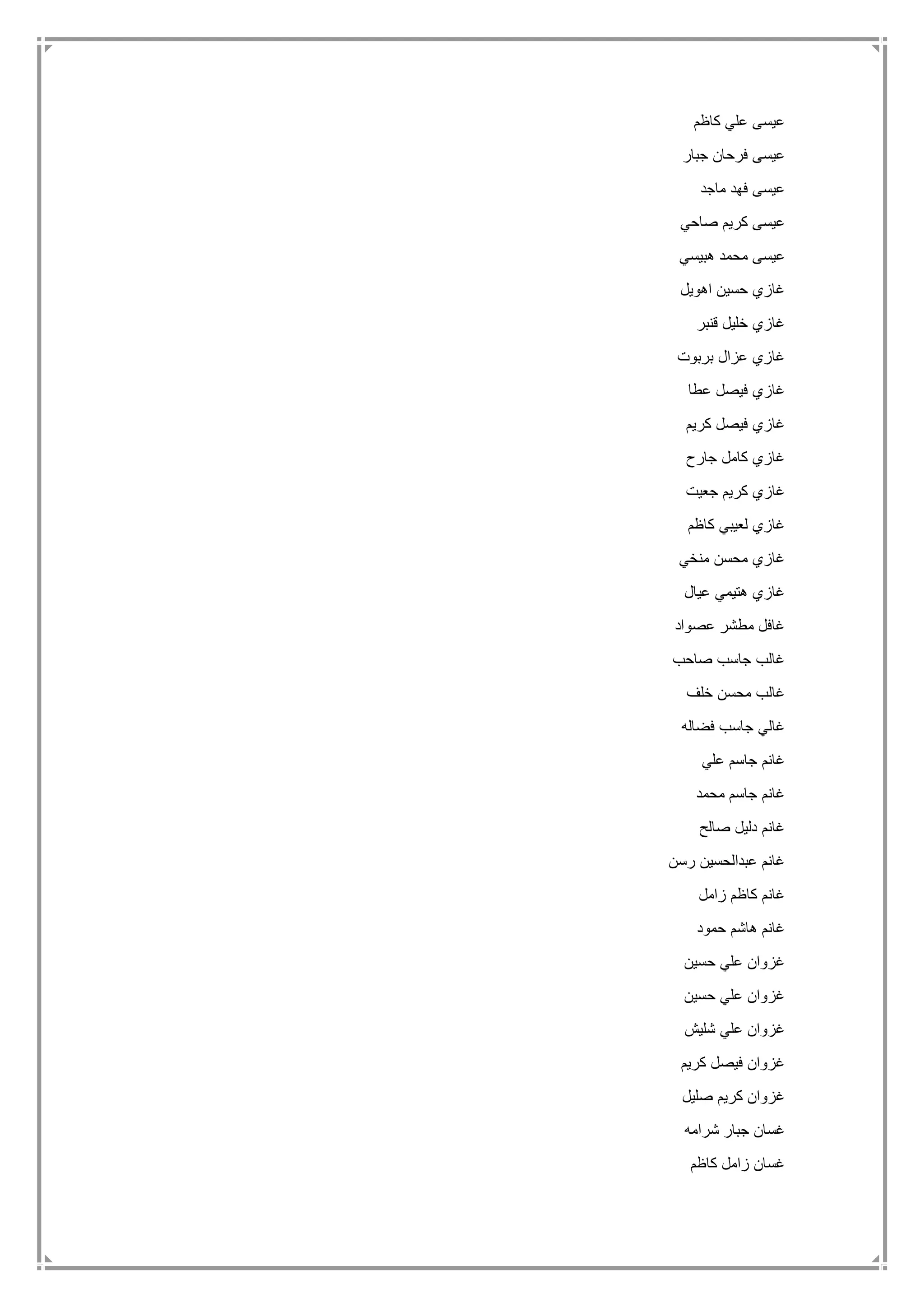 ‫كاظم‬ ‫علي‬ ‫عيسى‬
‫جبار‬ ‫فرحان‬ ‫عيسى‬
‫ماجد‬ ‫فهد‬ ‫عيسى‬
‫صاحي‬ ‫كريم‬ ‫عيسى‬
‫هبيسي‬ ‫محمد‬ ‫عيسى‬
‫اهويل‬ ‫حسين‬ ‫غازي‬
‫قنبر‬ ‫خليل‬ ‫غازي‬
‫بربوت‬ ‫عزال‬ ‫غازي‬
‫عطا‬ ‫فيصل‬ ‫غازي‬
‫كريم‬ ‫فيصل‬ ‫غازي‬
‫جارح‬ ‫كامل‬ ‫غازي‬
‫جعيت‬ ‫كريم‬ ‫غازي‬
‫كاظم‬ ‫لعيبي‬ ‫غازي‬
‫منخي‬ ‫محسن‬ ‫غازي‬
‫عيال‬ ‫هتيمي‬ ‫غازي‬
‫عصواد‬ ‫مطشر‬ ‫غافل‬
‫صاحب‬ ‫جاسب‬ ‫غالب‬
‫خلف‬ ‫محسن‬ ‫غالب‬
‫فض‬ ‫جاسب‬ ‫غالي‬‫اله‬
‫علي‬ ‫جاسم‬ ‫غانم‬
‫محمد‬ ‫جاسم‬ ‫غانم‬
‫صالح‬ ‫دليل‬ ‫غانم‬
‫رسن‬ ‫عبدالحسين‬ ‫غانم‬
‫زامل‬ ‫كاظم‬ ‫غانم‬
‫حمود‬ ‫هاشم‬ ‫غانم‬
‫حسين‬ ‫علي‬ ‫غزوان‬
‫حسين‬ ‫علي‬ ‫غزوان‬
‫شليش‬ ‫علي‬ ‫غزوان‬
‫كريم‬ ‫فيصل‬ ‫غزوان‬
‫صليل‬ ‫كريم‬ ‫غزوان‬
‫شرامه‬ ‫جبار‬ ‫غسان‬
‫كاظم‬ ‫زامل‬ ‫غسان‬
 