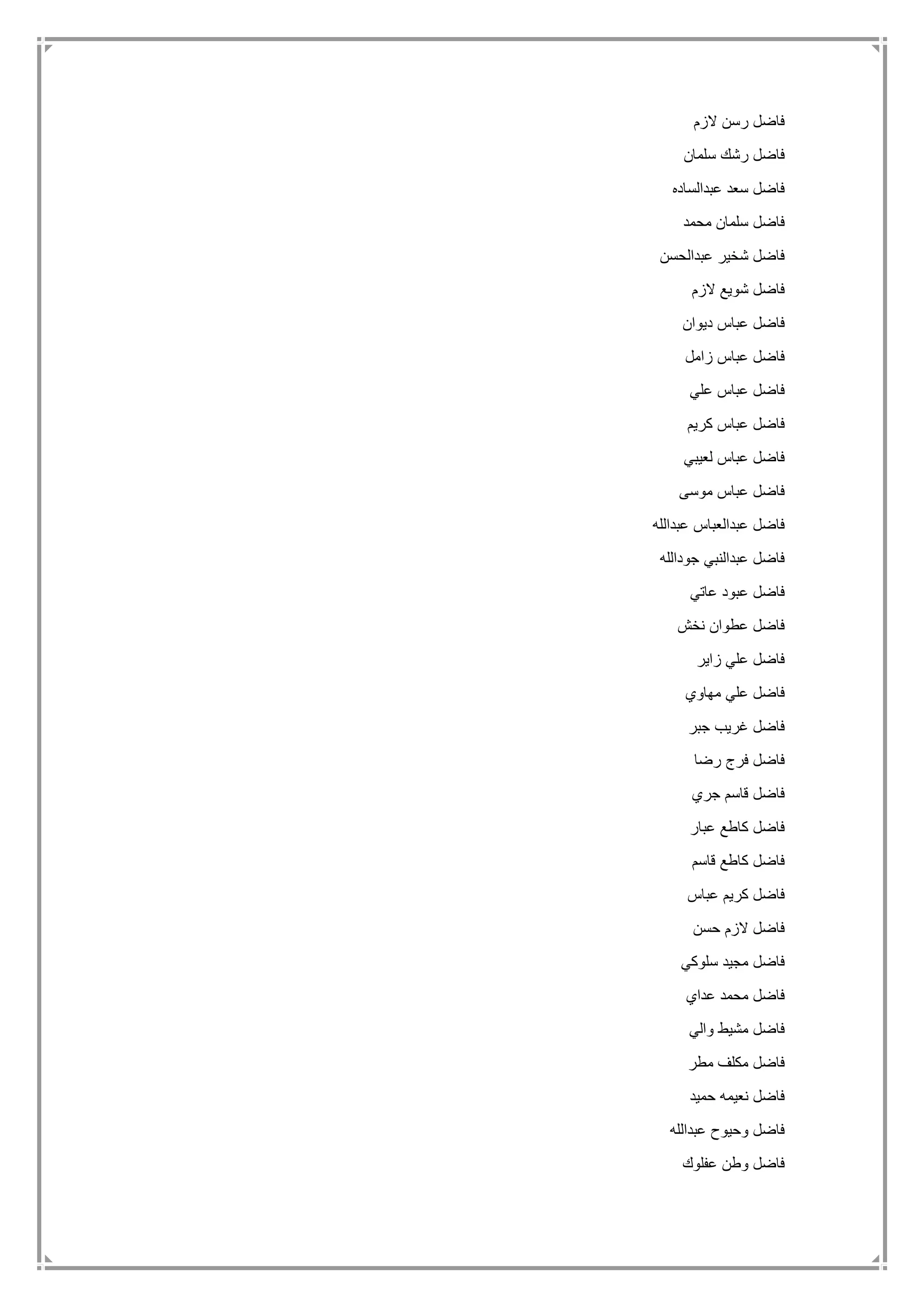 ‫الزم‬ ‫رسن‬ ‫فاضل‬
‫سلمان‬ ‫رشك‬ ‫فاضل‬
‫عبدالساده‬ ‫سعد‬ ‫فاضل‬
‫مح‬ ‫سلمان‬ ‫فاضل‬‫مد‬
‫عبدالحسن‬ ‫شخير‬ ‫فاضل‬
‫الزم‬ ‫شويع‬ ‫فاضل‬
‫ديوان‬ ‫عباس‬ ‫فاضل‬
‫زامل‬ ‫عباس‬ ‫فاضل‬
‫علي‬ ‫عباس‬ ‫فاضل‬
‫كريم‬ ‫عباس‬ ‫فاضل‬
‫لعيبي‬ ‫عباس‬ ‫فاضل‬
‫موسى‬ ‫عباس‬ ‫فاضل‬
‫عبدالله‬ ‫عبدالعباس‬ ‫فاضل‬
‫جودالله‬ ‫عبدالنبي‬ ‫فاضل‬
‫عاتي‬ ‫عبود‬ ‫فاضل‬
‫نخش‬ ‫عطوان‬ ‫فاضل‬
‫زاير‬ ‫علي‬ ‫فاضل‬
‫مهاوي‬ ‫علي‬ ‫فاضل‬
‫جبر‬ ‫غريب‬ ‫فاضل‬
‫ر‬ ‫فرج‬ ‫فاضل‬‫ضا‬
‫جري‬ ‫قاسم‬ ‫فاضل‬
‫عبار‬ ‫كاطع‬ ‫فاضل‬
‫قاسم‬ ‫كاطع‬ ‫فاضل‬
‫عباس‬ ‫كريم‬ ‫فاضل‬
‫حسن‬ ‫الزم‬ ‫فاضل‬
‫سلوكي‬ ‫مجيد‬ ‫فاضل‬
‫عداي‬ ‫محمد‬ ‫فاضل‬
‫والي‬ ‫مشيط‬ ‫فاضل‬
‫مطر‬ ‫مكلف‬ ‫فاضل‬
‫حميد‬ ‫نعيمه‬ ‫فاضل‬
‫عبدالله‬ ‫وحيوح‬ ‫فاضل‬
‫عفلوك‬ ‫وطن‬ ‫فاضل‬
 