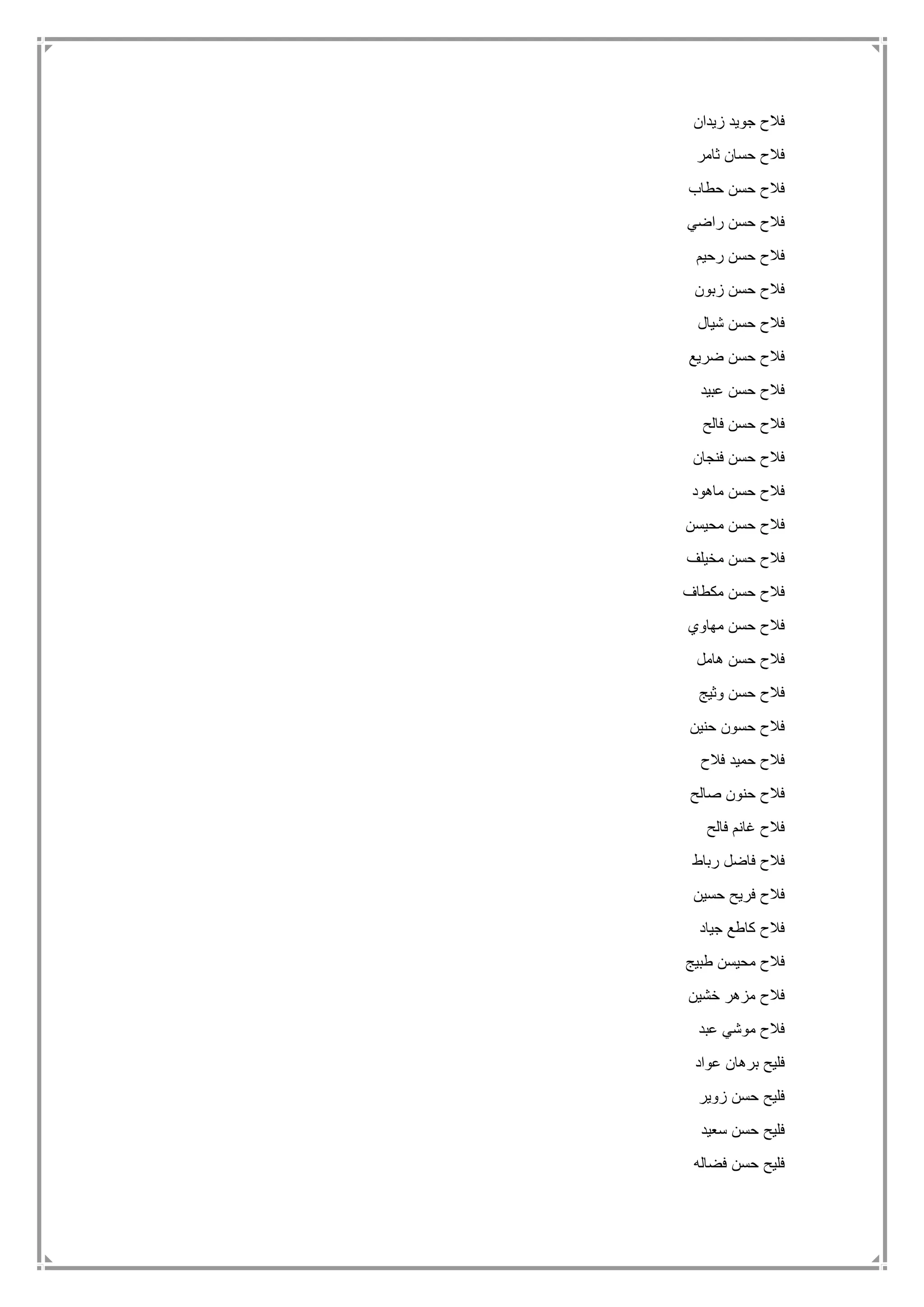 ‫زيدان‬ ‫جويد‬ ‫فالح‬
‫ثامر‬ ‫حسان‬ ‫فالح‬
‫حطاب‬ ‫حسن‬ ‫فالح‬
‫راضي‬ ‫حسن‬ ‫فالح‬
‫رحيم‬ ‫حسن‬ ‫فالح‬
‫فالح‬‫زبون‬ ‫حسن‬
‫شيال‬ ‫حسن‬ ‫فالح‬
‫ضريع‬ ‫حسن‬ ‫فالح‬
‫عبيد‬ ‫حسن‬ ‫فالح‬
‫فالح‬ ‫حسن‬ ‫فالح‬
‫فنجان‬ ‫حسن‬ ‫فالح‬
‫ماهود‬ ‫حسن‬ ‫فالح‬
‫محيسن‬ ‫حسن‬ ‫فالح‬
‫مخيلف‬ ‫حسن‬ ‫فالح‬
‫مكطاف‬ ‫حسن‬ ‫فالح‬
‫مهاوي‬ ‫حسن‬ ‫فالح‬
‫هامل‬ ‫حسن‬ ‫فالح‬
‫وثيج‬ ‫حسن‬ ‫فالح‬
‫حنين‬ ‫حسون‬ ‫فالح‬
‫فالح‬ ‫حميد‬ ‫فالح‬
‫صالح‬ ‫حنون‬ ‫فالح‬
‫فالح‬ ‫غانم‬ ‫فالح‬
‫رب‬ ‫فاضل‬ ‫فالح‬‫اط‬
‫حسين‬ ‫فريح‬ ‫فالح‬
‫جياد‬ ‫كاطع‬ ‫فالح‬
‫طبيج‬ ‫محيسن‬ ‫فالح‬
‫خشين‬ ‫مزهر‬ ‫فالح‬
‫عبد‬ ‫موشي‬ ‫فالح‬
‫عواد‬ ‫برهان‬ ‫فليح‬
‫زوير‬ ‫حسن‬ ‫فليح‬
‫سعيد‬ ‫حسن‬ ‫فليح‬
‫فضاله‬ ‫حسن‬ ‫فليح‬
 
