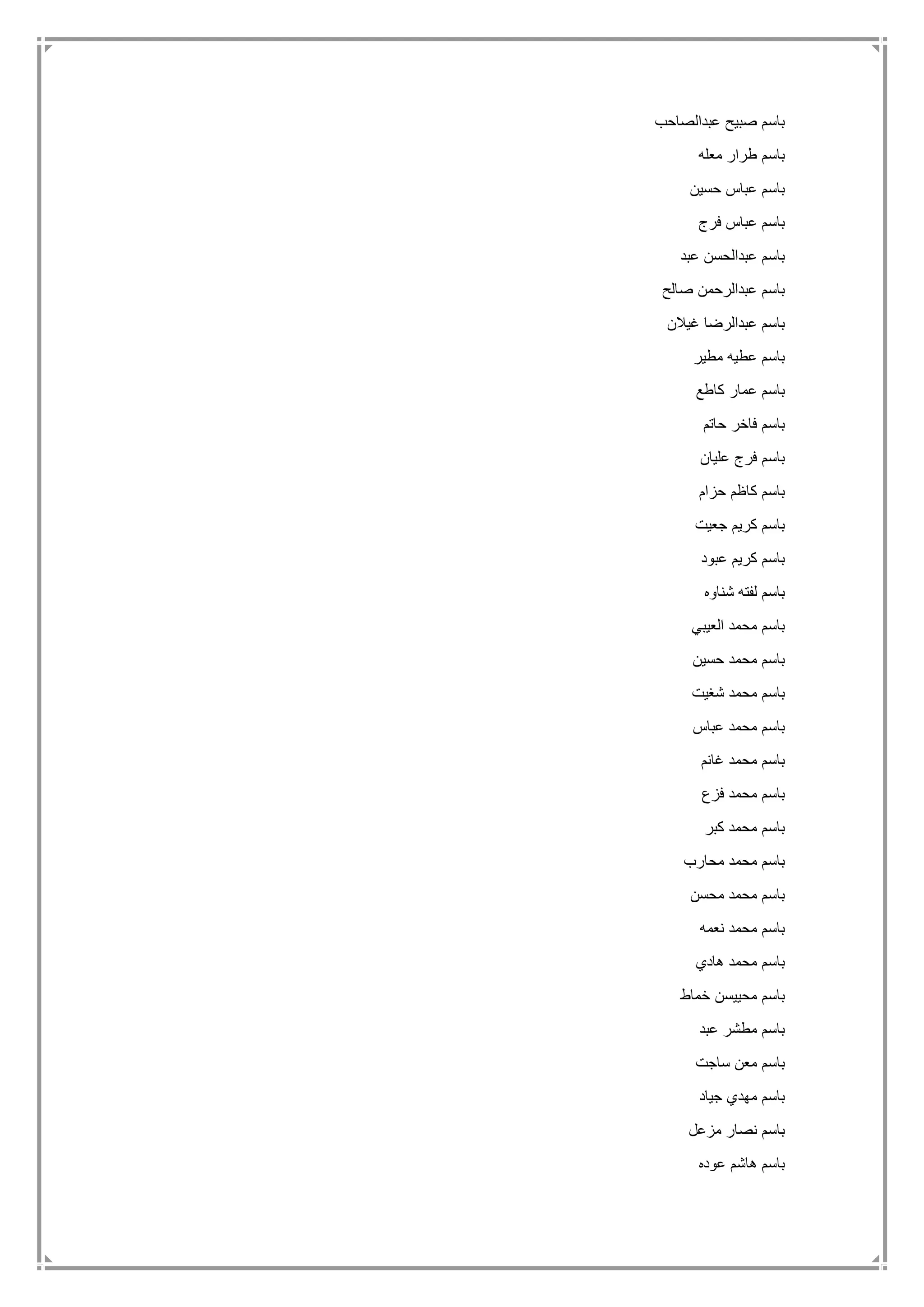‫عبدالصاحب‬ ‫صبيح‬ ‫باسم‬
‫معله‬ ‫طرار‬ ‫باسم‬
‫حسين‬ ‫عباس‬ ‫باسم‬
‫فرج‬ ‫عباس‬ ‫باسم‬
‫عبد‬ ‫عبدالحسن‬ ‫باسم‬
‫صالح‬ ‫عبدالرحمن‬ ‫باسم‬
‫غيالن‬ ‫عبدالرضا‬ ‫باسم‬
‫مطير‬ ‫عطيه‬ ‫باسم‬
‫كاطع‬ ‫عمار‬ ‫باسم‬
‫حاتم‬ ‫فاخر‬ ‫باسم‬
‫عليان‬ ‫فرج‬ ‫باسم‬
‫حزام‬ ‫كاظم‬ ‫باسم‬
‫جعيت‬ ‫كريم‬ ‫باسم‬
‫عبود‬ ‫كريم‬ ‫باسم‬
‫شناوه‬ ‫لفته‬ ‫باسم‬
‫العيبي‬ ‫محمد‬ ‫باسم‬
‫حسين‬ ‫محمد‬ ‫باسم‬
‫شغيت‬ ‫محمد‬ ‫باسم‬
‫عباس‬ ‫محمد‬ ‫باسم‬
‫غانم‬ ‫محمد‬ ‫باسم‬
‫فزع‬ ‫محمد‬ ‫باسم‬
‫كبر‬ ‫محمد‬ ‫باسم‬
‫محارب‬ ‫محمد‬ ‫باسم‬
‫محسن‬ ‫محمد‬ ‫باسم‬
‫نعمه‬ ‫محمد‬ ‫باسم‬
‫هادي‬ ‫محمد‬ ‫باسم‬
‫خماط‬ ‫محييسن‬ ‫باسم‬
‫عبد‬ ‫مطشر‬ ‫باسم‬
‫ساجت‬ ‫معن‬ ‫باسم‬
‫جياد‬ ‫مهدي‬ ‫باسم‬
‫مزعل‬ ‫نصار‬ ‫باسم‬
‫عوده‬ ‫هاشم‬ ‫باسم‬
 