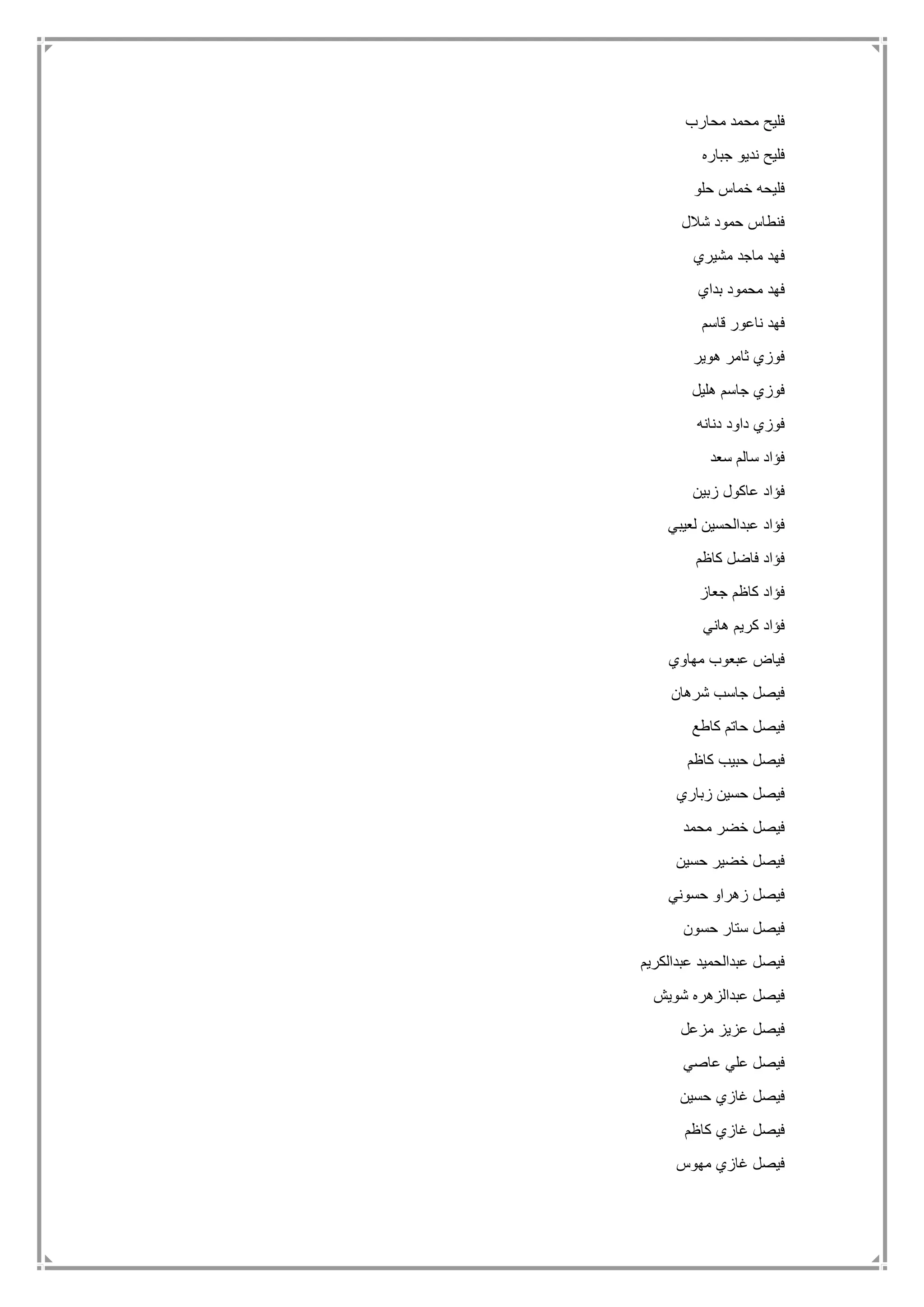 ‫محارب‬ ‫محمد‬ ‫فليح‬
‫جباره‬ ‫نديو‬ ‫فليح‬
‫حلو‬ ‫خماس‬ ‫فليحه‬
‫شالل‬ ‫حمود‬ ‫فنطاس‬
‫مشيري‬ ‫ماجد‬ ‫فهد‬
‫بداي‬ ‫محمود‬ ‫فهد‬
‫قاسم‬ ‫ناعور‬ ‫فهد‬
‫ه‬ ‫ثامر‬ ‫فوزي‬‫وير‬
‫هليل‬ ‫جاسم‬ ‫فوزي‬
‫دنانه‬ ‫داود‬ ‫فوزي‬
‫سعد‬ ‫سالم‬ ‫فؤاد‬
‫زبين‬ ‫عاكول‬ ‫فؤاد‬
‫لعيبي‬ ‫عبدالحسين‬ ‫فؤاد‬
‫كاظم‬ ‫فاضل‬ ‫فؤاد‬
‫جعاز‬ ‫كاظم‬ ‫فؤاد‬
‫هاني‬ ‫كريم‬ ‫فؤاد‬
‫مهاوي‬ ‫عبعوب‬ ‫فياض‬
‫شرهان‬ ‫جاسب‬ ‫فيصل‬
‫كاطع‬ ‫حاتم‬ ‫فيصل‬
‫كاظم‬ ‫حبيب‬ ‫فيصل‬
‫زباري‬ ‫حسين‬ ‫فيصل‬
‫محمد‬ ‫خضر‬ ‫فيصل‬
‫حسين‬ ‫خضير‬ ‫فيصل‬
‫حسوني‬ ‫زهراو‬ ‫فيصل‬
‫حسون‬ ‫ستار‬ ‫فيصل‬
‫عبدالكريم‬ ‫عبدالحميد‬ ‫فيصل‬
‫شويش‬ ‫عبدالزهره‬ ‫فيصل‬
‫مزعل‬ ‫عزيز‬ ‫فيصل‬
‫عاصي‬ ‫علي‬ ‫فيصل‬
‫حسين‬ ‫غازي‬ ‫فيصل‬
‫كاظم‬ ‫غازي‬ ‫فيصل‬
‫مهوس‬ ‫غازي‬ ‫فيصل‬
 
