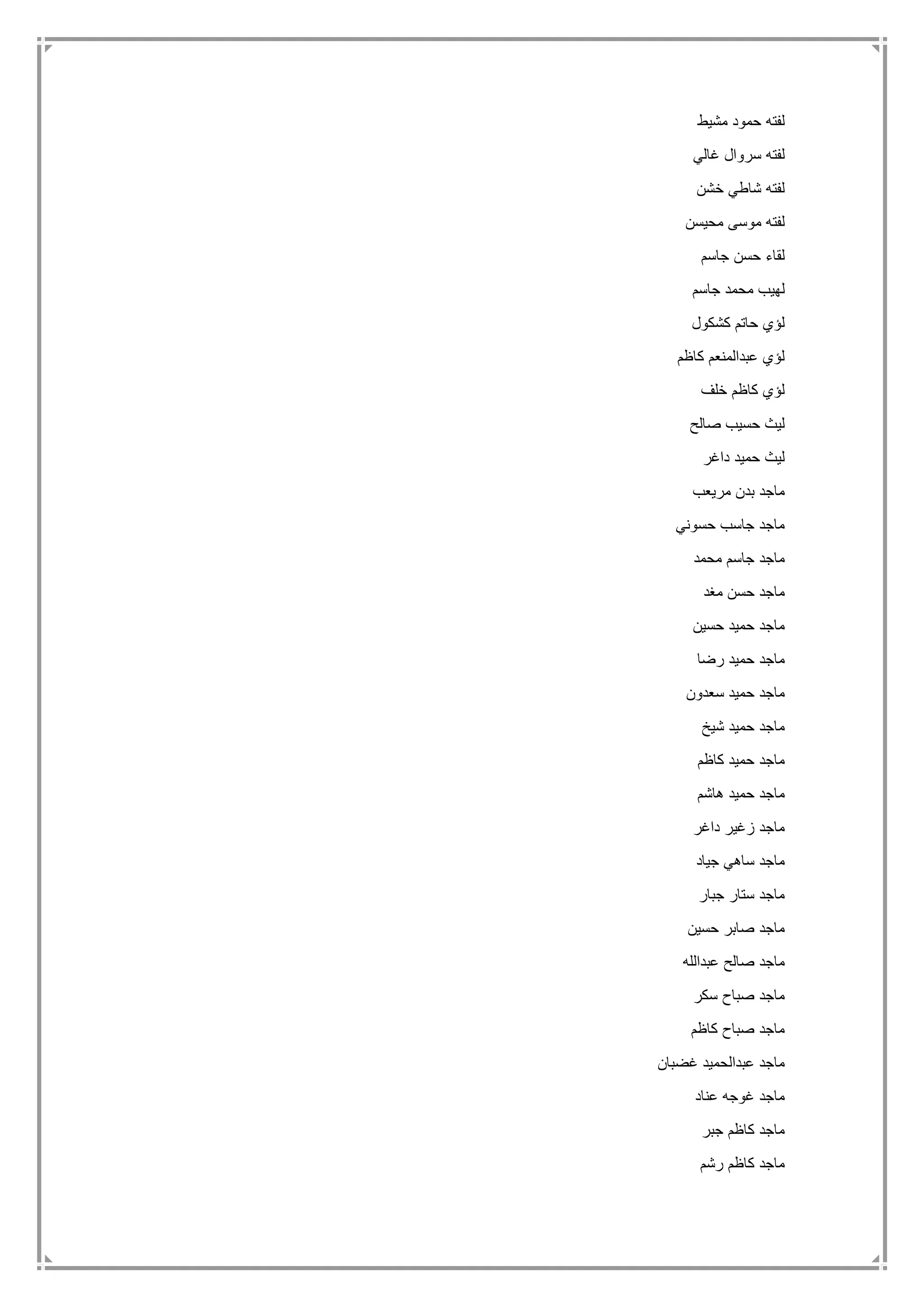 ‫مشيط‬ ‫حمود‬ ‫لفته‬
‫غالي‬ ‫سروال‬ ‫لفته‬
‫خشن‬ ‫شاطي‬ ‫لفته‬
‫محيسن‬ ‫موسى‬ ‫لفته‬
‫جاسم‬ ‫حسن‬ ‫لقاء‬
‫م‬ ‫لهيب‬‫جاسم‬ ‫حمد‬
‫كشكول‬ ‫حاتم‬ ‫لؤي‬
‫كاظم‬ ‫عبدالمنعم‬ ‫لؤي‬
‫خلف‬ ‫كاظم‬ ‫لؤي‬
‫صالح‬ ‫حسيب‬ ‫ليث‬
‫داغر‬ ‫حميد‬ ‫ليث‬
‫مريعب‬ ‫بدن‬ ‫ماجد‬
‫حسوني‬ ‫جاسب‬ ‫ماجد‬
‫محمد‬ ‫جاسم‬ ‫ماجد‬
‫مغد‬ ‫حسن‬ ‫ماجد‬
‫حسين‬ ‫حميد‬ ‫ماجد‬
‫رضا‬ ‫حميد‬ ‫ماجد‬
‫سعدون‬ ‫حميد‬ ‫ماجد‬
‫شيخ‬ ‫حميد‬ ‫ماجد‬
‫كاظم‬ ‫حميد‬ ‫ماجد‬
‫هاشم‬ ‫حميد‬ ‫ماجد‬
‫داغر‬ ‫زغير‬ ‫ماجد‬
‫ساهي‬ ‫ماجد‬‫جياد‬
‫جبار‬ ‫ستار‬ ‫ماجد‬
‫حسين‬ ‫صابر‬ ‫ماجد‬
‫عبدالله‬ ‫صالح‬ ‫ماجد‬
‫سكر‬ ‫صباح‬ ‫ماجد‬
‫كاظم‬ ‫صباح‬ ‫ماجد‬
‫غضبان‬ ‫عبدالحميد‬ ‫ماجد‬
‫عناد‬ ‫غوجه‬ ‫ماجد‬
‫جبر‬ ‫كاظم‬ ‫ماجد‬
‫رشم‬ ‫كاظم‬ ‫ماجد‬
 