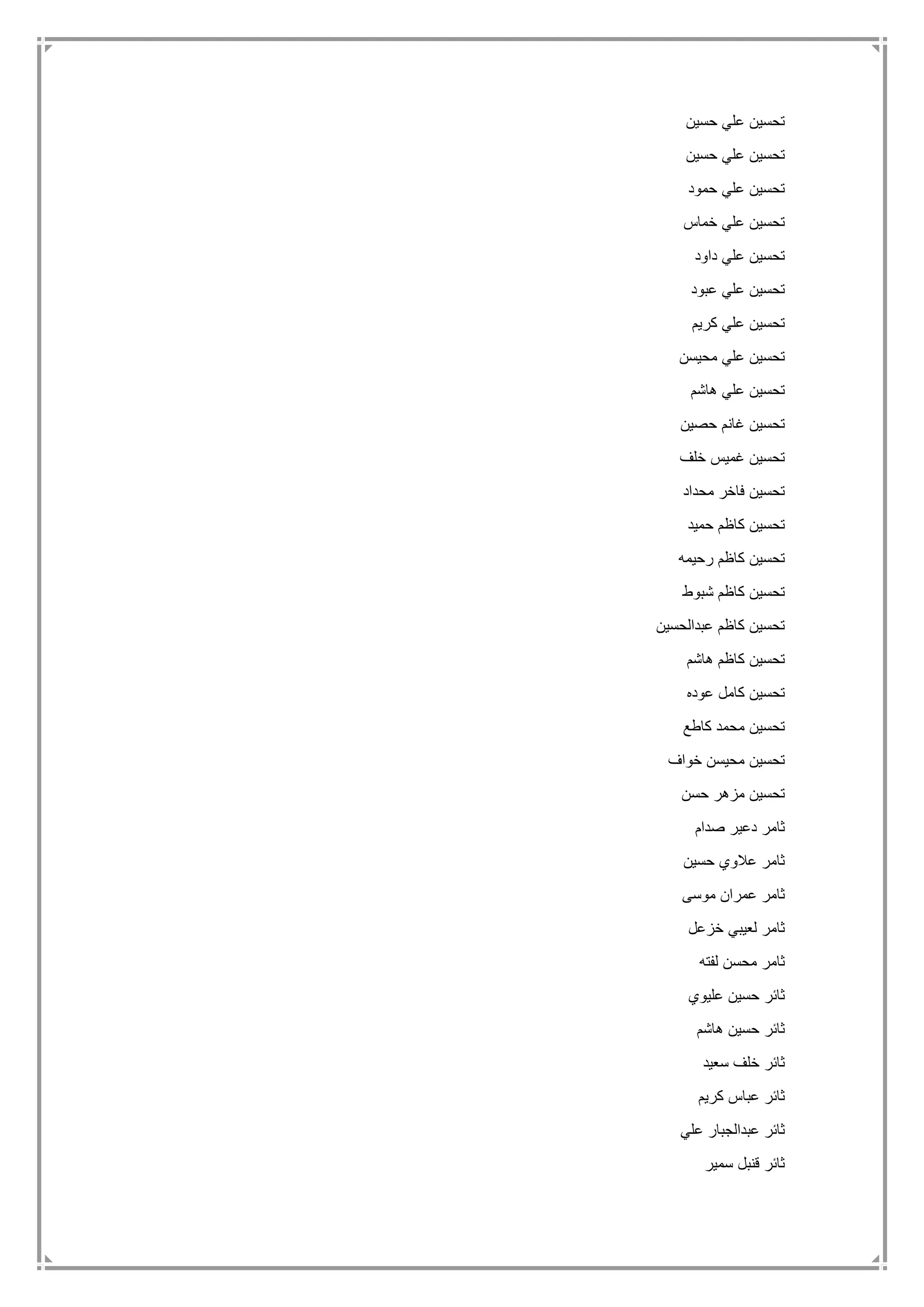 ‫حسين‬ ‫علي‬ ‫تحسين‬
‫حسين‬ ‫علي‬ ‫تحسين‬
‫حمود‬ ‫علي‬ ‫تحسين‬
‫خما‬ ‫علي‬ ‫تحسين‬‫س‬
‫داود‬ ‫علي‬ ‫تحسين‬
‫عبود‬ ‫علي‬ ‫تحسين‬
‫كريم‬ ‫علي‬ ‫تحسين‬
‫محيسن‬ ‫علي‬ ‫تحسين‬
‫هاشم‬ ‫علي‬ ‫تحسين‬
‫حصين‬ ‫غانم‬ ‫تحسين‬
‫خلف‬ ‫غميس‬ ‫تحسين‬
‫محداد‬ ‫فاخر‬ ‫تحسين‬
‫حميد‬ ‫كاظم‬ ‫تحسين‬
‫رحيمه‬ ‫كاظم‬ ‫تحسين‬
‫شبوط‬ ‫كاظم‬ ‫تحسين‬
‫عبدالحسين‬ ‫كاظم‬ ‫تحسين‬
‫هاشم‬ ‫كاظم‬ ‫تحسين‬
‫عوده‬ ‫كامل‬ ‫تحسين‬
‫كاطع‬ ‫محمد‬ ‫تحسين‬
‫خواف‬ ‫محيسن‬ ‫تحسين‬
‫حسن‬ ‫مزهر‬ ‫تحسين‬
‫صدام‬ ‫دعير‬ ‫ثامر‬
‫حسين‬ ‫عالوي‬ ‫ثامر‬
‫موسى‬ ‫عمران‬ ‫ثامر‬
‫خزعل‬ ‫لعيبي‬ ‫ثامر‬
‫لفته‬ ‫محسن‬ ‫ثامر‬
‫عليوي‬ ‫حسين‬ ‫ثائر‬
‫هاشم‬ ‫حسين‬ ‫ثائر‬
‫سعيد‬ ‫خلف‬ ‫ثائر‬
‫كريم‬ ‫عباس‬ ‫ثائر‬
‫علي‬ ‫عبدالجبار‬ ‫ثائر‬
‫سمير‬ ‫قنبل‬ ‫ثائر‬
 