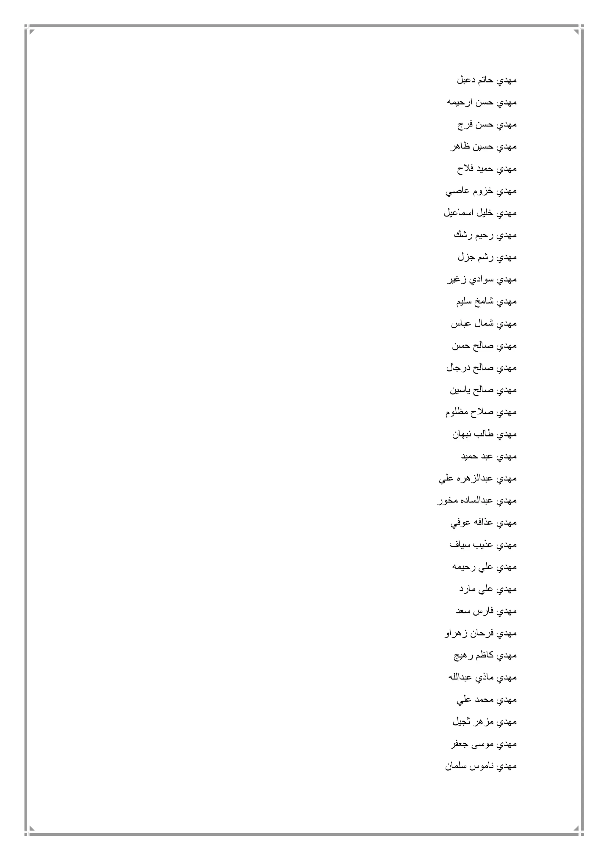 ‫دعبل‬ ‫حاتم‬ ‫مهدي‬
‫ارحيمه‬ ‫حسن‬ ‫مهدي‬
‫فرج‬ ‫حسن‬ ‫مهدي‬
‫ظاهر‬ ‫حسين‬ ‫مهدي‬
‫ح‬ ‫مهدي‬‫فالح‬ ‫ميد‬
‫عاصي‬ ‫خزوم‬ ‫مهدي‬
‫اسماعيل‬ ‫خليل‬ ‫مهدي‬
‫رشك‬ ‫رحيم‬ ‫مهدي‬
‫جزل‬ ‫رشم‬ ‫مهدي‬
‫زغير‬ ‫سوادي‬ ‫مهدي‬
‫سليم‬ ‫شامخ‬ ‫مهدي‬
‫عباس‬ ‫شمال‬ ‫مهدي‬
‫حسن‬ ‫صالح‬ ‫مهدي‬
‫درجال‬ ‫صالح‬ ‫مهدي‬
‫ياسين‬ ‫صالح‬ ‫مهدي‬
‫مظلوم‬ ‫صالح‬ ‫مهدي‬
‫نبهان‬ ‫طالب‬ ‫مهدي‬
‫حميد‬ ‫عبد‬ ‫مهدي‬
‫علي‬ ‫عبدالزهره‬ ‫مهدي‬
‫مخور‬ ‫عبدالساده‬ ‫مهدي‬
‫عذافه‬ ‫مهدي‬‫عوفي‬
‫سياف‬ ‫عذيب‬ ‫مهدي‬
‫رحيمه‬ ‫علي‬ ‫مهدي‬
‫مارد‬ ‫علي‬ ‫مهدي‬
‫سعد‬ ‫فارس‬ ‫مهدي‬
‫زهراو‬ ‫فرحان‬ ‫مهدي‬
‫رهيج‬ ‫كاظم‬ ‫مهدي‬
‫عبدالله‬ ‫ماذي‬ ‫مهدي‬
‫علي‬ ‫محمد‬ ‫مهدي‬
‫ثجيل‬ ‫مزهر‬ ‫مهدي‬
‫جعفر‬ ‫موسى‬ ‫مهدي‬
‫سلمان‬ ‫ناموس‬ ‫مهدي‬
 