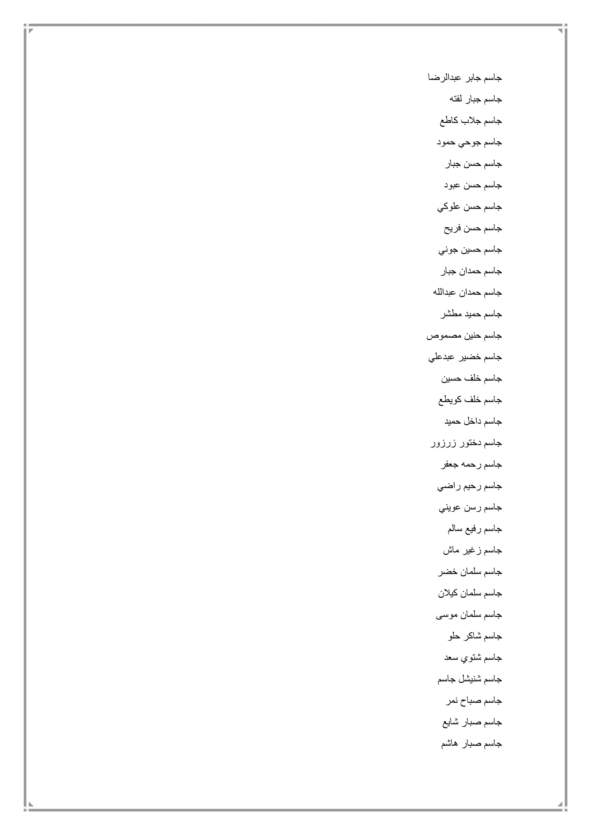 ‫عبدالرضا‬ ‫جابر‬ ‫جاسم‬
‫لفته‬ ‫جبار‬ ‫جاسم‬
‫كاطع‬ ‫جالب‬ ‫جاسم‬
‫حمود‬ ‫جوحي‬ ‫جاسم‬
‫جبار‬ ‫حسن‬ ‫جاسم‬
‫عبود‬ ‫حسن‬ ‫جاسم‬
‫علوكي‬ ‫حسن‬ ‫جاسم‬
‫فريح‬ ‫حسن‬ ‫جاسم‬
‫جوني‬ ‫حسين‬ ‫جاسم‬
‫جبار‬ ‫حمدان‬ ‫جاسم‬
‫عبدالله‬ ‫حمدان‬ ‫جاسم‬
‫مطشر‬ ‫حميد‬ ‫جاسم‬
‫مصموص‬ ‫حنين‬ ‫جاسم‬
‫عبدعلي‬ ‫خضير‬ ‫جاسم‬
‫حسين‬ ‫خلف‬ ‫جاسم‬
‫كويطع‬ ‫خلف‬ ‫جاسم‬
‫حميد‬ ‫داخل‬ ‫جاسم‬
‫زرزور‬ ‫دختور‬ ‫جاسم‬
‫جعفر‬ ‫رحمه‬ ‫جاسم‬
‫رحيم‬ ‫جاسم‬‫راضي‬
‫عويني‬ ‫رسن‬ ‫جاسم‬
‫سالم‬ ‫رفيع‬ ‫جاسم‬
‫ماش‬ ‫زغير‬ ‫جاسم‬
‫خضر‬ ‫سلمان‬ ‫جاسم‬
‫كيالن‬ ‫سلمان‬ ‫جاسم‬
‫موسى‬ ‫سلمان‬ ‫جاسم‬
‫حلو‬ ‫شاكر‬ ‫جاسم‬
‫سعد‬ ‫شتوي‬ ‫جاسم‬
‫جاسم‬ ‫شنيشل‬ ‫جاسم‬
‫نمر‬ ‫صباح‬ ‫جاسم‬
‫شايع‬ ‫صبار‬ ‫جاسم‬
‫هاشم‬ ‫صبار‬ ‫جاسم‬
 