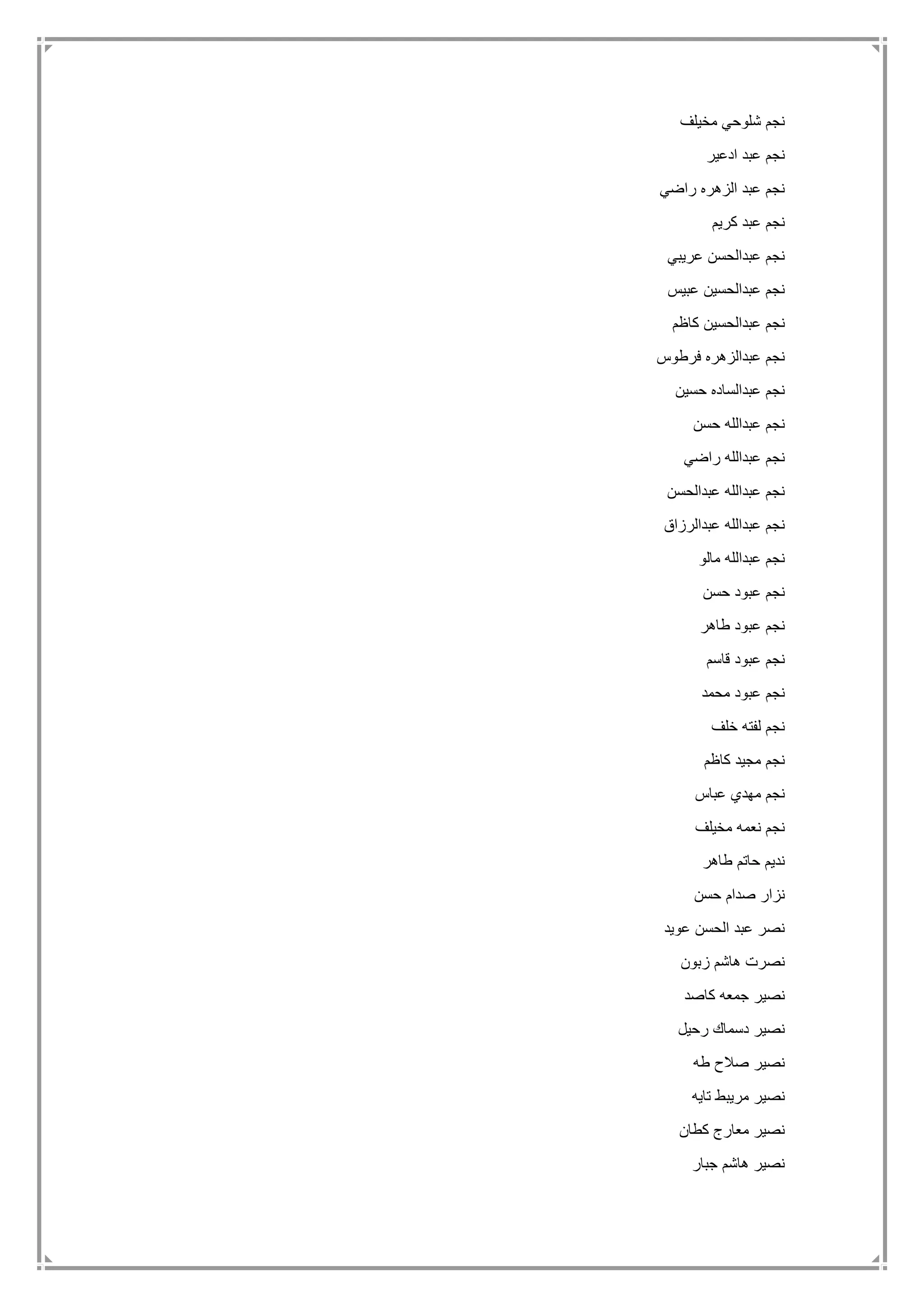 ‫مخيلف‬ ‫شلوحي‬ ‫نجم‬
‫ادعير‬ ‫عبد‬ ‫نجم‬
‫راضي‬ ‫الزهره‬ ‫عبد‬ ‫نجم‬
‫كريم‬ ‫عبد‬ ‫نجم‬
‫عريبي‬ ‫عبدالحسن‬ ‫نجم‬
‫عبيس‬ ‫عبدالحسين‬ ‫نجم‬
‫نج‬‫كاظم‬ ‫عبدالحسين‬ ‫م‬
‫فرطوس‬ ‫عبدالزهره‬ ‫نجم‬
‫حسين‬ ‫عبدالساده‬ ‫نجم‬
‫حسن‬ ‫عبدالله‬ ‫نجم‬
‫راضي‬ ‫عبدالله‬ ‫نجم‬
‫عبدالحسن‬ ‫عبدالله‬ ‫نجم‬
‫عبدالرزاق‬ ‫عبدالله‬ ‫نجم‬
‫مالو‬ ‫عبدالله‬ ‫نجم‬
‫حسن‬ ‫عبود‬ ‫نجم‬
‫طاهر‬ ‫عبود‬ ‫نجم‬
‫قاسم‬ ‫عبود‬ ‫نجم‬
‫محمد‬ ‫عبود‬ ‫نجم‬
‫خلف‬ ‫لفته‬ ‫نجم‬
‫كاظم‬ ‫مجيد‬ ‫نجم‬
‫عباس‬ ‫مهدي‬ ‫نجم‬
‫مخ‬ ‫نعمه‬ ‫نجم‬‫يلف‬
‫طاهر‬ ‫حاتم‬ ‫نديم‬
‫حسن‬ ‫صدام‬ ‫نزار‬
‫عويد‬ ‫الحسن‬ ‫عبد‬ ‫نصر‬
‫زبون‬ ‫هاشم‬ ‫نصرت‬
‫كاصد‬ ‫جمعه‬ ‫نصير‬
‫رحيل‬ ‫دسماك‬ ‫نصير‬
‫طه‬ ‫صالح‬ ‫نصير‬
‫تايه‬ ‫مريبط‬ ‫نصير‬
‫كطان‬ ‫معارج‬ ‫نصير‬
‫جبار‬ ‫هاشم‬ ‫نصير‬
 