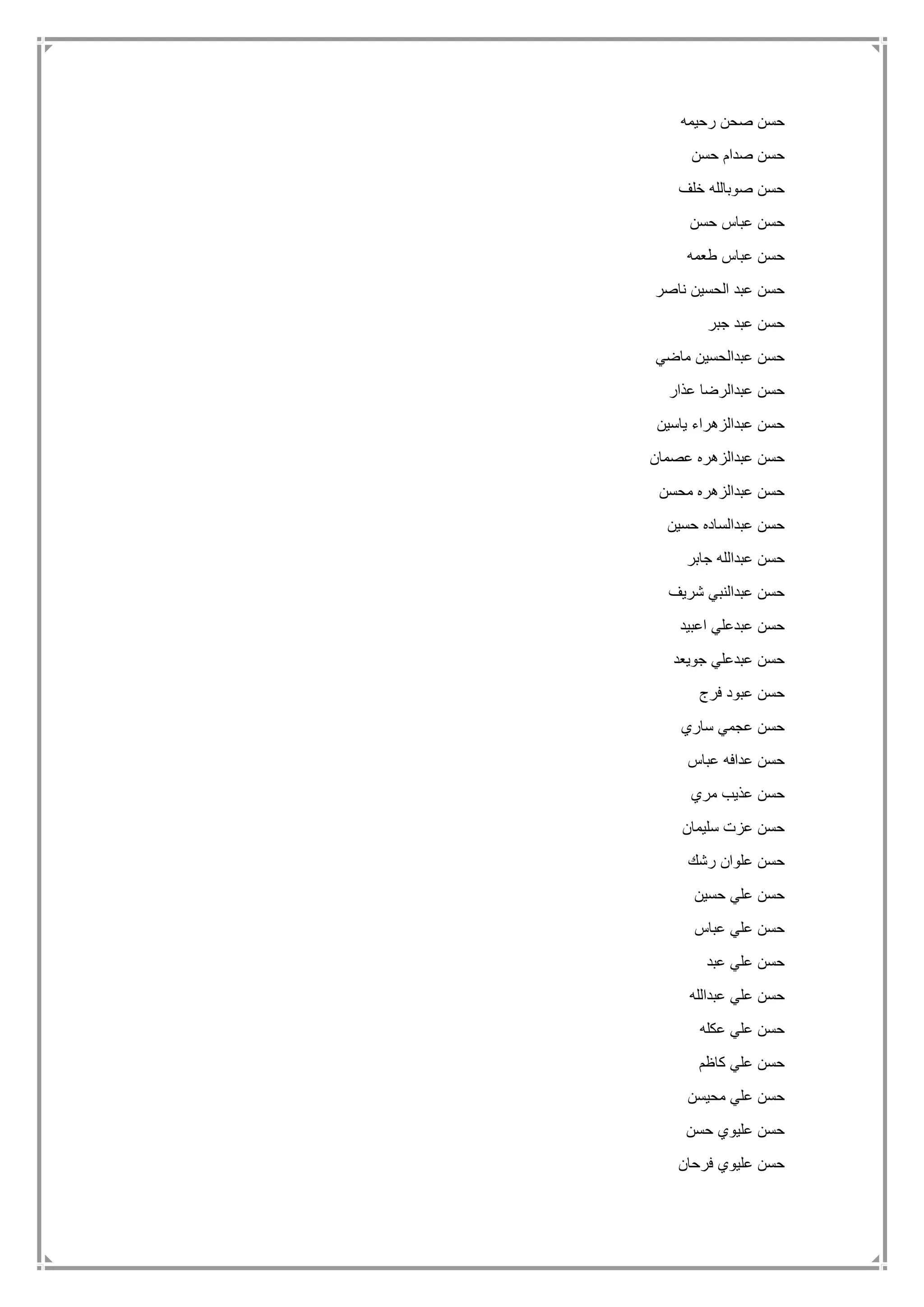 ‫رحيمه‬ ‫صحن‬ ‫حسن‬
‫حسن‬ ‫صدام‬ ‫حسن‬
‫خلف‬ ‫صوبالله‬ ‫حسن‬
‫حسن‬ ‫عباس‬ ‫حسن‬
‫طعمه‬ ‫عباس‬ ‫حسن‬
‫ناصر‬ ‫الحسين‬ ‫عبد‬ ‫حسن‬
‫جبر‬ ‫عبد‬ ‫حسن‬
‫ماضي‬ ‫عبدالحسين‬ ‫حسن‬
‫عذار‬ ‫عبدالرضا‬ ‫حسن‬
‫ياسين‬ ‫عبدالزهراء‬ ‫حسن‬
‫عصمان‬ ‫عبدالزهره‬ ‫حسن‬
‫محسن‬ ‫عبدالزهره‬ ‫حسن‬
‫حسين‬ ‫عبدالساده‬ ‫حسن‬
‫جابر‬ ‫عبدالله‬ ‫حسن‬
‫شريف‬ ‫عبدالنبي‬ ‫حسن‬
‫اعبيد‬ ‫عبدعلي‬ ‫حسن‬
‫جويعد‬ ‫عبدعلي‬ ‫حسن‬
‫فرج‬ ‫عبود‬ ‫حسن‬
‫ساري‬ ‫عجمي‬ ‫حسن‬
‫عب‬ ‫عدافه‬ ‫حسن‬‫اس‬
‫مري‬ ‫عذيب‬ ‫حسن‬
‫سليمان‬ ‫عزت‬ ‫حسن‬
‫رشك‬ ‫علوان‬ ‫حسن‬
‫حسين‬ ‫علي‬ ‫حسن‬
‫عباس‬ ‫علي‬ ‫حسن‬
‫عبد‬ ‫علي‬ ‫حسن‬
‫عبدالله‬ ‫علي‬ ‫حسن‬
‫عكله‬ ‫علي‬ ‫حسن‬
‫كاظم‬ ‫علي‬ ‫حسن‬
‫محيسن‬ ‫علي‬ ‫حسن‬
‫حسن‬ ‫عليوي‬ ‫حسن‬
‫فرحان‬ ‫عليوي‬ ‫حسن‬
 
