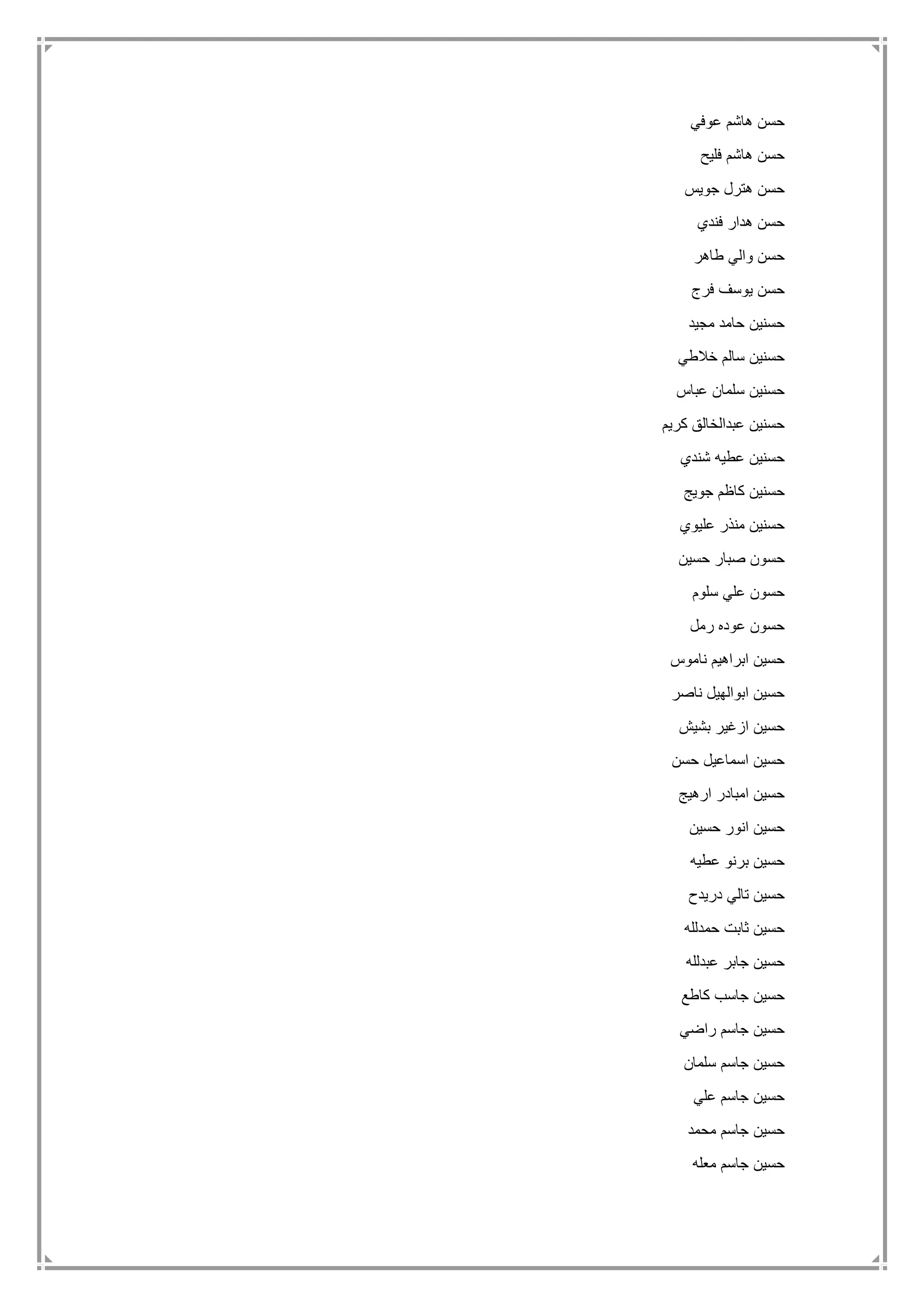 ‫عوفي‬ ‫هاشم‬ ‫حسن‬
‫فليح‬ ‫هاشم‬ ‫حسن‬
‫جويس‬ ‫هترل‬ ‫حسن‬
‫فندي‬ ‫هدار‬ ‫حسن‬
‫طاهر‬ ‫والي‬ ‫حسن‬
‫فرج‬ ‫يوسف‬ ‫حسن‬
‫مجيد‬ ‫حامد‬ ‫حسنين‬
‫خالطي‬ ‫سالم‬ ‫حسنين‬
‫عباس‬ ‫سلمان‬ ‫حسنين‬
‫كريم‬ ‫عبدالخالق‬ ‫حسنين‬
‫شندي‬ ‫عطيه‬ ‫حسنين‬
‫حس‬‫جويج‬ ‫كاظم‬ ‫نين‬
‫عليوي‬ ‫منذر‬ ‫حسنين‬
‫حسين‬ ‫صبار‬ ‫حسون‬
‫سلوم‬ ‫علي‬ ‫حسون‬
‫رمل‬ ‫عوده‬ ‫حسون‬
‫ناموس‬ ‫ابراهيم‬ ‫حسين‬
‫ناصر‬ ‫ابوالهيل‬ ‫حسين‬
‫بشيش‬ ‫ازغير‬ ‫حسين‬
‫حسن‬ ‫اسماعيل‬ ‫حسين‬
‫ارهيج‬ ‫امبادر‬ ‫حسين‬
‫حسين‬ ‫انور‬ ‫حسين‬
‫عطيه‬ ‫برنو‬ ‫حسين‬
‫دريدح‬ ‫تالي‬ ‫حسين‬
‫حمدلله‬ ‫ثابت‬ ‫حسين‬
‫عبدلله‬ ‫جابر‬ ‫حسين‬
‫كاطع‬ ‫جاسب‬ ‫حسين‬
‫راضي‬ ‫جاسم‬ ‫حسين‬
‫سلمان‬ ‫جاسم‬ ‫حسين‬
‫علي‬ ‫جاسم‬ ‫حسين‬
‫محمد‬ ‫جاسم‬ ‫حسين‬
‫معله‬ ‫جاسم‬ ‫حسين‬
 