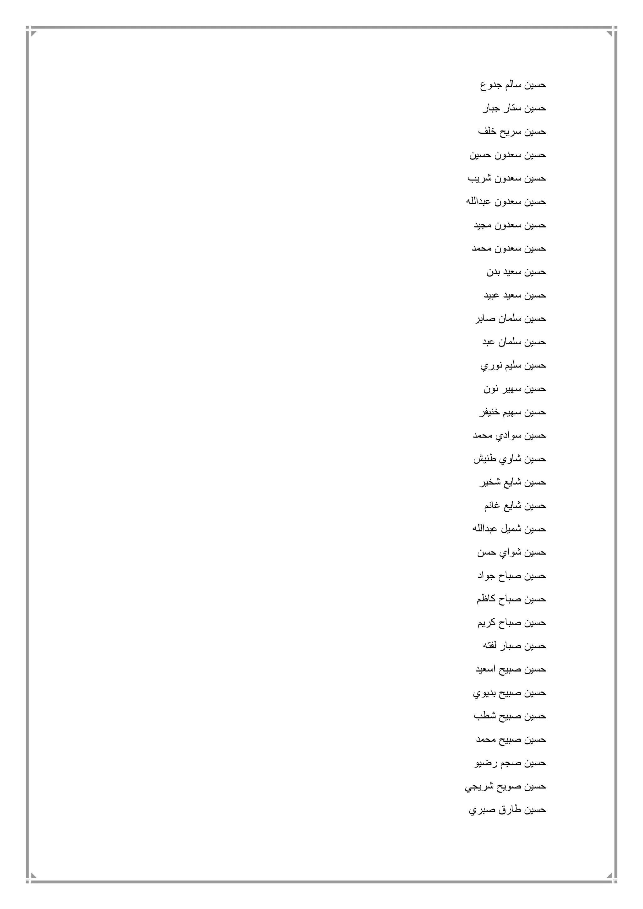 ‫جدوع‬ ‫سالم‬ ‫حسين‬
‫جبار‬ ‫ستار‬ ‫حسين‬
‫خلف‬ ‫سريح‬ ‫حسين‬
‫حسين‬ ‫سعدون‬ ‫حسين‬
‫شريب‬ ‫سعدون‬ ‫حسين‬
‫عبدالله‬ ‫سعدون‬ ‫حسين‬
‫مجيد‬ ‫سعدون‬ ‫حسين‬
‫محمد‬ ‫سعدون‬ ‫حسين‬
‫بدن‬ ‫سعيد‬ ‫حسين‬
‫عبيد‬ ‫سعيد‬ ‫حسين‬
‫صابر‬ ‫سلمان‬ ‫حسين‬
‫عبد‬ ‫سلمان‬ ‫حسين‬
‫نوري‬ ‫سليم‬ ‫حسين‬
‫نون‬ ‫سهير‬ ‫حسين‬
‫خنيفر‬ ‫سهيم‬ ‫حسين‬
‫محمد‬ ‫سوادي‬ ‫حسين‬
‫طنيش‬ ‫شاوي‬ ‫حسين‬
‫شخير‬ ‫شايع‬ ‫حسين‬
‫غانم‬ ‫شايع‬ ‫حسين‬
‫عبدالله‬ ‫شميل‬ ‫حسين‬
‫حسن‬ ‫شواي‬ ‫حسين‬
‫جواد‬ ‫صباح‬ ‫حسين‬
‫كاظم‬ ‫صباح‬ ‫حسين‬
‫كريم‬ ‫صباح‬ ‫حسين‬
‫لفته‬ ‫صبار‬ ‫حسين‬
‫اسعيد‬ ‫صبيح‬ ‫حسين‬
‫بديوي‬ ‫صبيح‬ ‫حسين‬
‫شطب‬ ‫صبيح‬ ‫حسين‬
‫محمد‬ ‫صبيح‬ ‫حسين‬
‫رضي‬ ‫صجم‬ ‫حسين‬‫و‬
‫شريجي‬ ‫صويح‬ ‫حسين‬
‫صبري‬ ‫طارق‬ ‫حسين‬
 