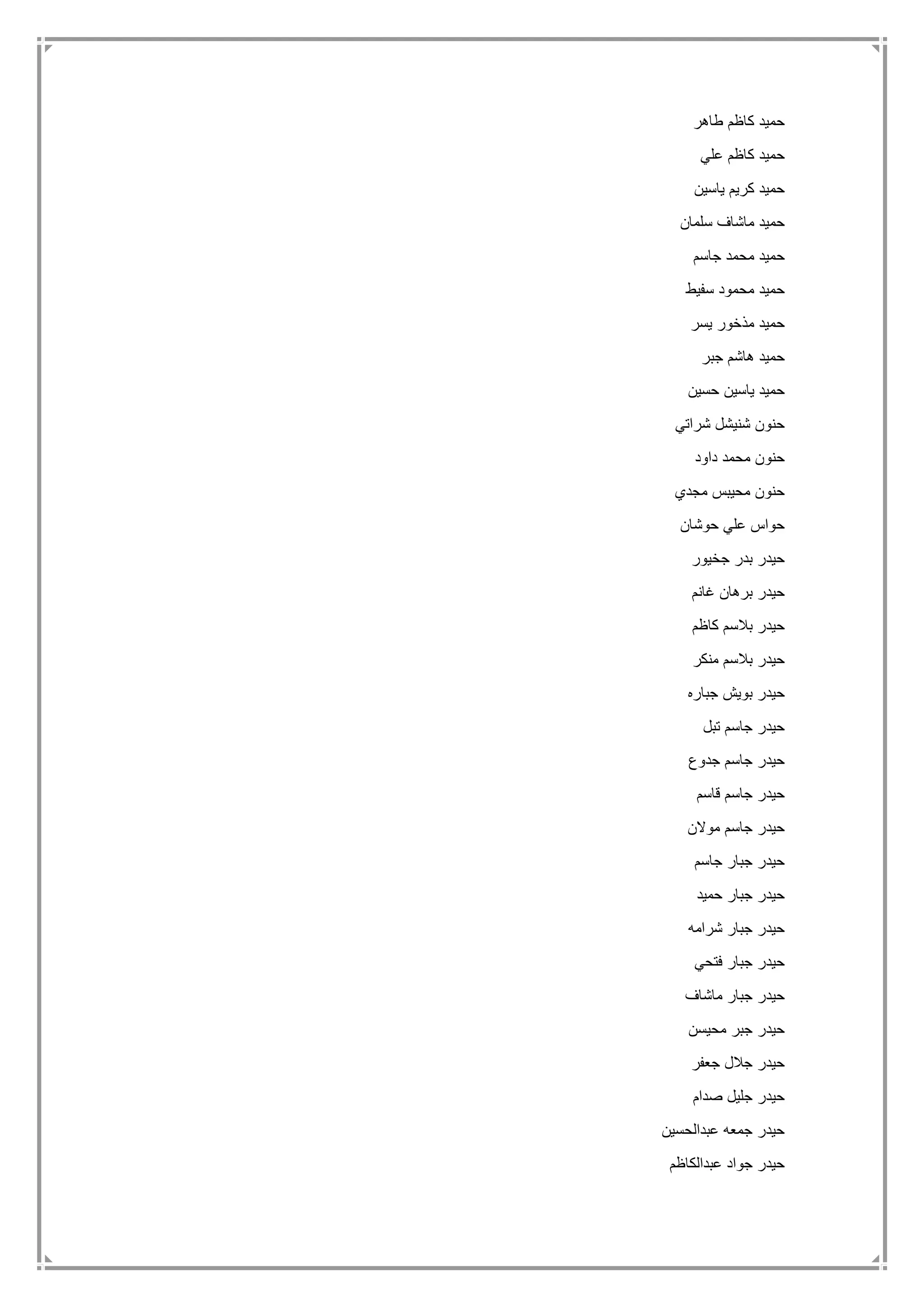 ‫طاهر‬ ‫كاظم‬ ‫حميد‬
‫علي‬ ‫كاظم‬ ‫حميد‬
‫ياسين‬ ‫كريم‬ ‫حميد‬
‫سلمان‬ ‫ماشاف‬ ‫حميد‬
‫جاسم‬ ‫محمد‬ ‫حميد‬
‫سفيط‬ ‫محمود‬ ‫حميد‬
‫يسر‬ ‫مذخور‬ ‫حميد‬
‫جبر‬ ‫هاشم‬ ‫حميد‬
‫حسين‬ ‫ياسين‬ ‫حميد‬
‫شراتي‬ ‫شنيشل‬ ‫حنون‬
‫داود‬ ‫محمد‬ ‫حنون‬
‫مجدي‬ ‫محيبس‬ ‫حنون‬
‫حوشان‬ ‫علي‬ ‫حواس‬
‫جخيور‬ ‫بدر‬ ‫حيدر‬
‫غانم‬ ‫برهان‬ ‫حيدر‬
‫بالس‬ ‫حيدر‬‫كاظم‬ ‫م‬
‫منكر‬ ‫بالسم‬ ‫حيدر‬
‫جباره‬ ‫بويش‬ ‫حيدر‬
‫تبل‬ ‫جاسم‬ ‫حيدر‬
‫جدوع‬ ‫جاسم‬ ‫حيدر‬
‫قاسم‬ ‫جاسم‬ ‫حيدر‬
‫موالن‬ ‫جاسم‬ ‫حيدر‬
‫جاسم‬ ‫جبار‬ ‫حيدر‬
‫حميد‬ ‫جبار‬ ‫حيدر‬
‫شرامه‬ ‫جبار‬ ‫حيدر‬
‫فتحي‬ ‫جبار‬ ‫حيدر‬
‫ماشاف‬ ‫جبار‬ ‫حيدر‬
‫محيسن‬ ‫جبر‬ ‫حيدر‬
‫جعفر‬ ‫جالل‬ ‫حيدر‬
‫صدام‬ ‫جليل‬ ‫حيدر‬
‫عبدالحسين‬ ‫جمعه‬ ‫حيدر‬
‫عبدالكاظم‬ ‫جواد‬ ‫حيدر‬
 