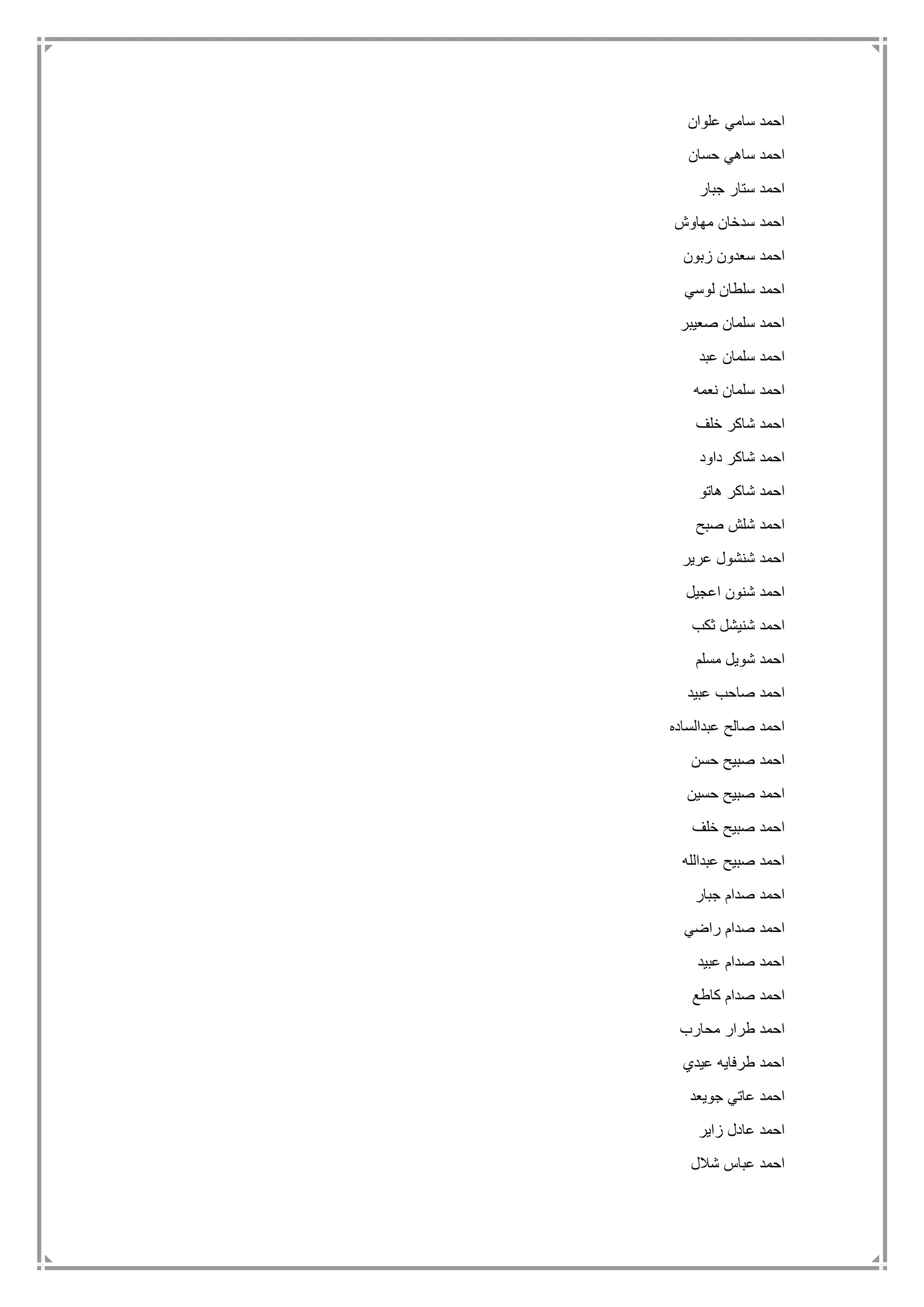 ‫علوان‬ ‫سامي‬ ‫احمد‬
‫حسان‬ ‫ساهي‬ ‫احمد‬
‫جبار‬ ‫ستار‬ ‫احمد‬
‫مهاوش‬ ‫سدخان‬ ‫احمد‬
‫زبون‬ ‫سعدون‬ ‫احمد‬
‫لوسي‬ ‫سلطان‬ ‫احمد‬
‫صعيبر‬ ‫سلمان‬ ‫احمد‬
‫عبد‬ ‫سلمان‬ ‫احمد‬
‫نعمه‬ ‫سلمان‬ ‫احمد‬
‫خلف‬ ‫شاكر‬ ‫احمد‬
‫داود‬ ‫شاكر‬ ‫احمد‬
‫هاتو‬ ‫شاكر‬ ‫احمد‬
‫صبح‬ ‫شلش‬ ‫احمد‬
‫عرير‬ ‫شنشول‬ ‫احمد‬
‫اعجيل‬ ‫شنون‬ ‫احمد‬
‫ثكب‬ ‫شنيشل‬ ‫احمد‬
‫مسلم‬ ‫شويل‬ ‫احمد‬
‫صاحب‬ ‫احمد‬‫عبيد‬
‫عبدالساده‬ ‫صالح‬ ‫احمد‬
‫حسن‬ ‫صبيح‬ ‫احمد‬
‫حسين‬ ‫صبيح‬ ‫احمد‬
‫خلف‬ ‫صبيح‬ ‫احمد‬
‫عبدالله‬ ‫صبيح‬ ‫احمد‬
‫جبار‬ ‫صدام‬ ‫احمد‬
‫راضي‬ ‫صدام‬ ‫احمد‬
‫عبيد‬ ‫صدام‬ ‫احمد‬
‫كاطع‬ ‫صدام‬ ‫احمد‬
‫محارب‬ ‫طرار‬ ‫احمد‬
‫عيدي‬ ‫طرفايه‬ ‫احمد‬
‫جويعد‬ ‫عاتي‬ ‫احمد‬
‫زاير‬ ‫عادل‬ ‫احمد‬
‫شالل‬ ‫عباس‬ ‫احمد‬
 