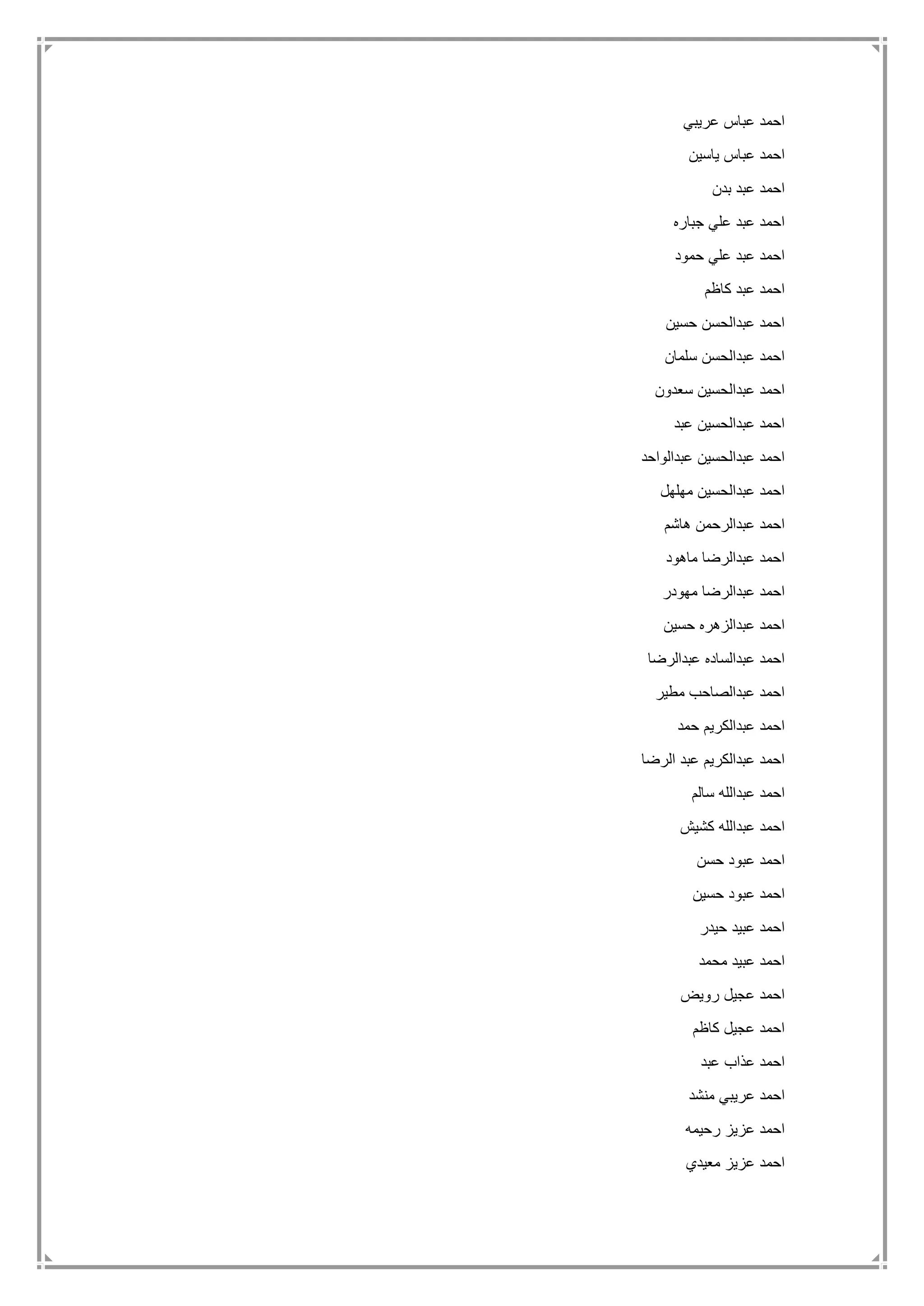 ‫عريبي‬ ‫عباس‬ ‫احمد‬
‫ياسين‬ ‫عباس‬ ‫احمد‬
‫بدن‬ ‫عبد‬ ‫احمد‬
‫جباره‬ ‫علي‬ ‫عبد‬ ‫احمد‬
‫حمود‬ ‫علي‬ ‫عبد‬ ‫احمد‬
‫كاظم‬ ‫عبد‬ ‫احمد‬
‫حسين‬ ‫عبدالحسن‬ ‫احمد‬
‫سلمان‬ ‫عبدالحسن‬ ‫احمد‬
‫سعدون‬ ‫عبدالحسين‬ ‫احمد‬
‫عبد‬ ‫عبدالحسين‬ ‫احمد‬
‫عبدالواحد‬ ‫عبدالحسين‬ ‫احمد‬
‫مهلهل‬ ‫عبدالحسين‬ ‫احمد‬
‫هاشم‬ ‫عبدالرحمن‬ ‫احمد‬
‫ماهود‬ ‫عبدالرضا‬ ‫احمد‬
‫عبدالر‬ ‫احمد‬‫مهودر‬ ‫ضا‬
‫حسين‬ ‫عبدالزهره‬ ‫احمد‬
‫عبدالرضا‬ ‫عبدالساده‬ ‫احمد‬
‫مطير‬ ‫عبدالصاحب‬ ‫احمد‬
‫حمد‬ ‫عبدالكريم‬ ‫احمد‬
‫الرضا‬ ‫عبد‬ ‫عبدالكريم‬ ‫احمد‬
‫سالم‬ ‫عبدالله‬ ‫احمد‬
‫كشيش‬ ‫عبدالله‬ ‫احمد‬
‫حسن‬ ‫عبود‬ ‫احمد‬
‫حسين‬ ‫عبود‬ ‫احمد‬
‫حيدر‬ ‫عبيد‬ ‫احمد‬
‫محمد‬ ‫عبيد‬ ‫احمد‬
‫رويض‬ ‫عجيل‬ ‫احمد‬
‫كاظم‬ ‫عجيل‬ ‫احمد‬
‫عبد‬ ‫عذاب‬ ‫احمد‬
‫منشد‬ ‫عريبي‬ ‫احمد‬
‫رحيمه‬ ‫عزيز‬ ‫احمد‬
‫معيدي‬ ‫عزيز‬ ‫احمد‬
 