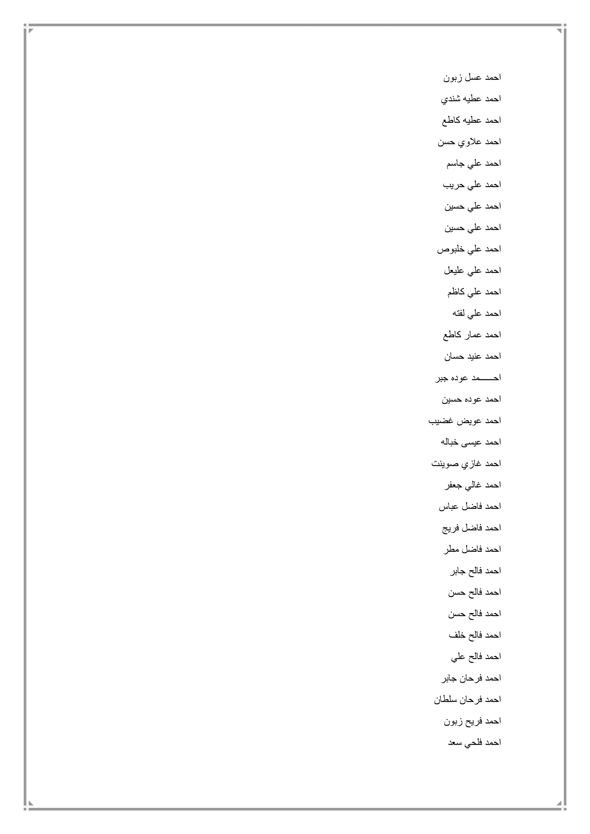 ‫زبون‬ ‫عسل‬ ‫احمد‬
‫شندي‬ ‫عطيه‬ ‫احمد‬
‫كاطع‬ ‫عطيه‬ ‫احمد‬
‫حسن‬ ‫عالوي‬ ‫احمد‬
‫جاسم‬ ‫علي‬ ‫احمد‬
‫حريب‬ ‫علي‬ ‫احمد‬
‫حسين‬ ‫علي‬ ‫احمد‬
‫حسين‬ ‫علي‬ ‫احمد‬
‫خلبوص‬ ‫علي‬ ‫احمد‬
‫عليعل‬ ‫علي‬ ‫احمد‬
‫كاظم‬ ‫علي‬ ‫احمد‬
‫لفته‬ ‫علي‬ ‫احمد‬
‫كاطع‬ ‫عمار‬ ‫احمد‬
‫حسان‬ ‫عنيد‬ ‫احمد‬
‫جبر‬ ‫عوده‬ ‫احــــــمد‬
‫حسين‬ ‫عوده‬ ‫احمد‬
‫غضيب‬ ‫عويض‬ ‫احمد‬
‫خباله‬ ‫عيسى‬ ‫احمد‬
‫صوينت‬ ‫غازي‬ ‫احمد‬
‫جعفر‬ ‫غالي‬ ‫احمد‬
‫عباس‬ ‫فاضل‬ ‫احمد‬
‫فريج‬ ‫فاضل‬ ‫احمد‬
‫مطر‬ ‫فاضل‬ ‫احمد‬
‫جابر‬ ‫فالح‬ ‫احمد‬
‫حسن‬ ‫فالح‬ ‫احمد‬
‫حسن‬ ‫فالح‬ ‫احمد‬
‫خلف‬ ‫فالح‬ ‫احمد‬
‫علي‬ ‫فالح‬ ‫احمد‬
‫جابر‬ ‫فرحان‬ ‫احمد‬
‫سلطان‬ ‫فرحان‬ ‫احمد‬
‫ز‬ ‫فريح‬ ‫احمد‬‫بون‬
‫سعد‬ ‫فلحي‬ ‫احمد‬
 