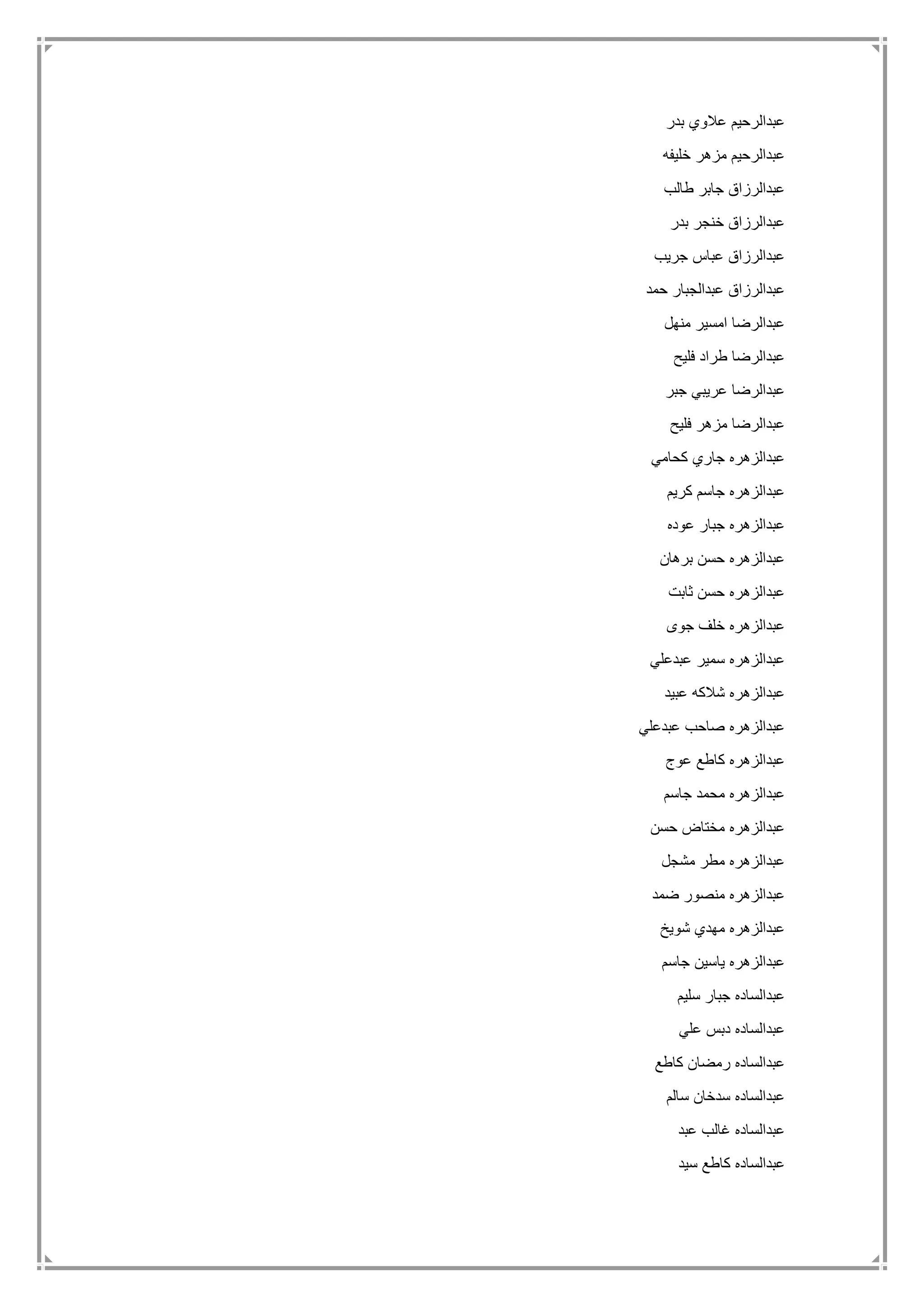 ‫عبدال‬‫بدر‬ ‫عالوي‬ ‫رحيم‬
‫خليفه‬ ‫مزهر‬ ‫عبدالرحيم‬
‫طالب‬ ‫جابر‬ ‫عبدالرزاق‬
‫بدر‬ ‫خنجر‬ ‫عبدالرزاق‬
‫جريب‬ ‫عباس‬ ‫عبدالرزاق‬
‫حمد‬ ‫عبدالجبار‬ ‫عبدالرزاق‬
‫منهل‬ ‫امسير‬ ‫عبدالرضا‬
‫فليح‬ ‫طراد‬ ‫عبدالرضا‬
‫جبر‬ ‫عريبي‬ ‫عبدالرضا‬
‫فليح‬ ‫مزهر‬ ‫عبدالرضا‬
‫كحامي‬ ‫جاري‬ ‫عبدالزهره‬
‫كريم‬ ‫جاسم‬ ‫عبدالزهره‬
‫عوده‬ ‫جبار‬ ‫عبدالزهره‬
‫برهان‬ ‫حسن‬ ‫عبدالزهره‬
‫ثابت‬ ‫حسن‬ ‫عبدالزهره‬
‫جوى‬ ‫خلف‬ ‫عبدالزهره‬
‫عبدعلي‬ ‫سمير‬ ‫عبدالزهره‬
‫عبيد‬ ‫شالكه‬ ‫عبدالزهره‬
‫عبدعلي‬ ‫صاحب‬ ‫عبدالزهره‬
‫عوج‬ ‫كاطع‬ ‫عبدالزهره‬
‫جاسم‬ ‫محمد‬ ‫عبدالزهره‬
‫حسن‬ ‫مختاض‬ ‫عبدالزهره‬
‫مشجل‬ ‫مطر‬ ‫عبدالزهره‬
‫ضمد‬ ‫منصور‬ ‫عبدالزهره‬
‫ش‬ ‫مهدي‬ ‫عبدالزهره‬‫ويخ‬
‫جاسم‬ ‫ياسين‬ ‫عبدالزهره‬
‫سليم‬ ‫جبار‬ ‫عبدالساده‬
‫علي‬ ‫دبس‬ ‫عبدالساده‬
‫كاطع‬ ‫رمضان‬ ‫عبدالساده‬
‫سالم‬ ‫سدخان‬ ‫عبدالساده‬
‫عبد‬ ‫غالب‬ ‫عبدالساده‬
‫سيد‬ ‫كاطع‬ ‫عبدالساده‬
 