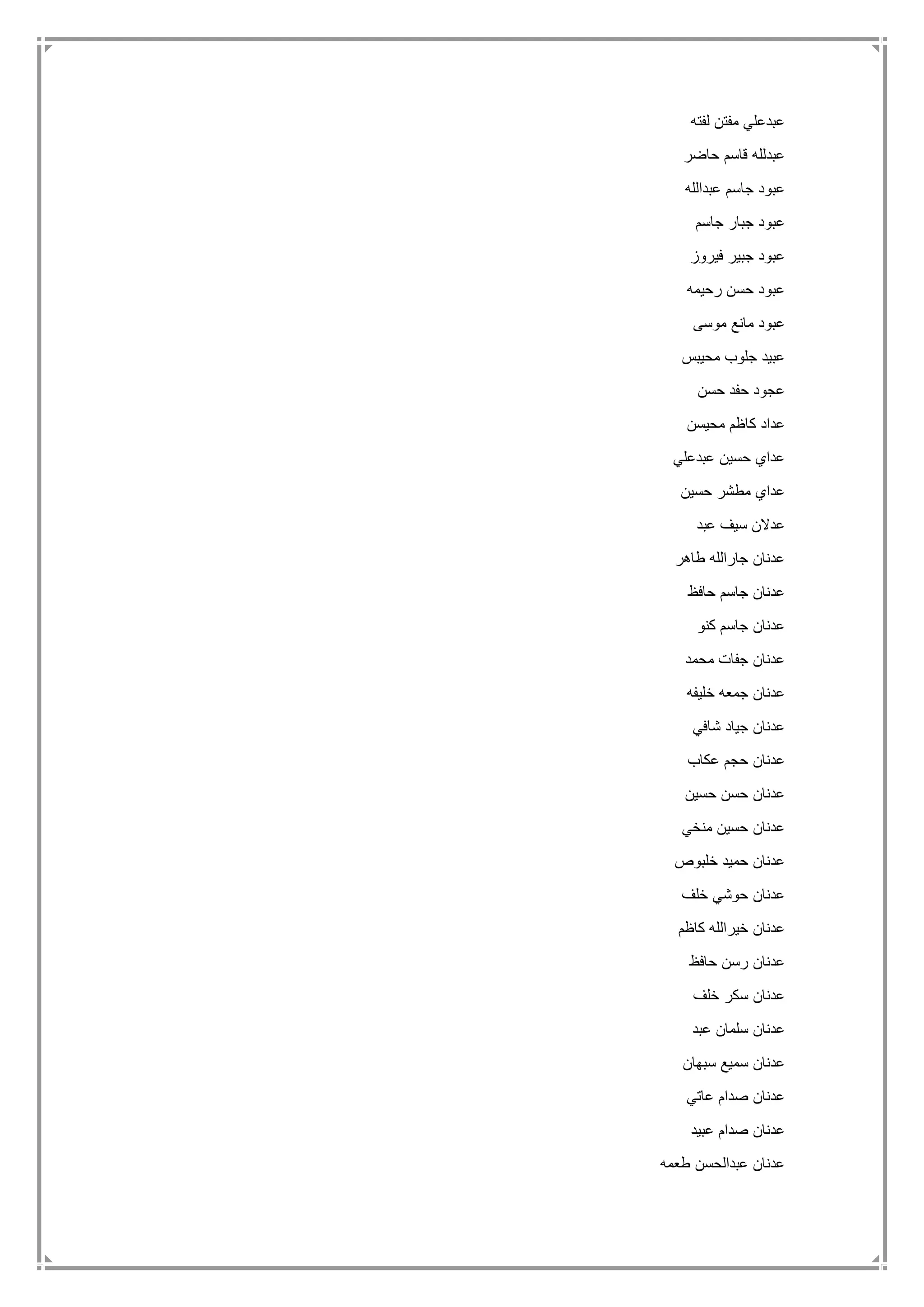 ‫لفته‬ ‫مفتن‬ ‫عبدعلي‬
‫حاضر‬ ‫قاسم‬ ‫عبدلله‬
‫عبدالله‬ ‫جاسم‬ ‫عبود‬
‫جاسم‬ ‫جبار‬ ‫عبود‬
‫فيروز‬ ‫جبير‬ ‫عبود‬
‫رحيمه‬ ‫حسن‬ ‫عبود‬
‫موسى‬ ‫مانع‬ ‫عبود‬
‫محيبس‬ ‫جلوب‬ ‫عبيد‬
‫حسن‬ ‫حفد‬ ‫عجود‬
‫محيسن‬ ‫كاظم‬ ‫عداد‬
‫عبدعلي‬ ‫حسين‬ ‫عداي‬
‫حسين‬ ‫مطشر‬ ‫عداي‬
‫عبد‬ ‫سيف‬ ‫عدالن‬
‫طاهر‬ ‫جارالله‬ ‫عدنان‬
‫حافظ‬ ‫جاسم‬ ‫عدنان‬
‫كنو‬ ‫جاسم‬ ‫عدنان‬
‫محمد‬ ‫جفات‬ ‫عدنان‬
‫خليفه‬ ‫جمعه‬ ‫عدنان‬
‫شافي‬ ‫جياد‬ ‫عدنان‬
‫عكاب‬ ‫حجم‬ ‫عدنان‬
‫حسين‬ ‫حسن‬ ‫عدنان‬
‫منخي‬ ‫حسين‬ ‫عدنان‬
‫خلبوص‬ ‫حميد‬ ‫عدنان‬
‫خلف‬ ‫حوشي‬ ‫عدنان‬
‫كاظم‬ ‫خيرالله‬ ‫عدنان‬
‫حافظ‬ ‫رسن‬ ‫عدنان‬
‫خلف‬ ‫سكر‬ ‫عدنان‬
‫عبد‬ ‫سلمان‬ ‫عدنان‬
‫سبهان‬ ‫سميع‬ ‫عدنان‬
‫عاتي‬ ‫صدام‬ ‫عدنان‬
‫عبيد‬ ‫صدام‬ ‫عدنان‬
‫طعمه‬ ‫عبدالحسن‬ ‫عدنان‬
 