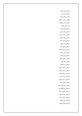 ‫والي‬ ‫حسين‬ ‫محيبس‬
‫ساير‬ ‫ربيد‬ ‫محيسن‬
‫نعيم‬ ‫سلطان‬ ‫محيسن‬
‫صالح‬ ‫زهراو‬ ‫مخلص‬
‫طعيمه‬ ‫جاسب‬ ‫مذخور‬
‫عطيه‬ ‫حسن‬ ‫مراد‬
‫حميد‬ ‫احمد‬ ‫مرتضى‬
‫حسين‬ ‫جابر‬ ‫مرتضى‬
‫عوده‬ ‫جاسب‬ ‫مرتضى‬
‫لعيبي‬ ‫جبار‬ ‫مرتضى‬
‫دعيم‬ ‫جمعه‬ ‫مرتضى‬
‫هاني‬ ‫جواد‬ ‫مرتضى‬
‫عبود‬ ‫حجي‬ ‫مرتضى‬
‫جمعه‬ ‫حساني‬ ‫مرتضى‬
‫جاسم‬ ‫حسن‬ ‫مرتضى‬
‫حنش‬ ‫حسن‬ ‫مرتضى‬
‫مطير‬ ‫حسين‬ ‫مرتضى‬
‫جير‬ ‫خالد‬ ‫مرتضى‬
‫كطان‬ ‫راشد‬ ‫مرتضى‬
‫درويش‬ ‫رحيم‬ ‫مرتضى‬
‫راضي‬ ‫رحيم‬ ‫مرتضى‬
‫مرتض‬‫صبيح‬ ‫رحيم‬ ‫ى‬
‫عمر‬ ‫ريسان‬ ‫مرتضى‬
‫حوشي‬ ‫زغير‬ ‫مرتضى‬
‫محمد‬ ‫طالب‬ ‫مرتضى‬
‫جبر‬ ‫عبدالزهراء‬ ‫مرتضى‬
‫سيد‬ ‫عبدالكاظم‬ ‫مرتضى‬
‫رابط‬ ‫عبيجي‬ ‫مرتضى‬
‫جهاد‬ ‫عجالن‬ ‫مرتضى‬
‫حسن‬ ‫عسكر‬ ‫مرتضى‬
‫شبوط‬ ‫علي‬ ‫مرتضى‬
‫كريدي‬ ‫عليل‬ ‫مرتضى‬
 