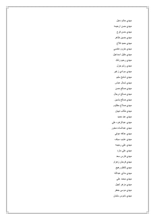 ‫دعبل‬ ‫حاتم‬ ‫مهدي‬
‫ارحيمه‬ ‫حسن‬ ‫مهدي‬
‫فرج‬ ‫حسن‬ ‫مهدي‬
‫ظاهر‬ ‫حسين‬ ‫مهدي‬
‫ح‬ ‫مهدي‬‫فالح‬ ‫ميد‬
‫عاصي‬ ‫خزوم‬ ‫مهدي‬
‫اسماعيل‬ ‫خليل‬ ‫مهدي‬
‫رشك‬ ‫رحيم‬ ‫مهدي‬
‫جزل‬ ‫رشم‬ ‫مهدي‬
‫زغير‬ ‫سوادي‬ ‫مهدي‬
‫سليم‬ ‫شامخ‬ ‫مهدي‬
‫عباس‬ ‫شمال‬ ‫مهدي‬
‫حسن‬ ‫صالح‬ ‫مهدي‬
‫درجال‬ ‫صالح‬ ‫مهدي‬
‫ياسين‬ ‫صالح‬ ‫مهدي‬
‫مظلوم‬ ‫صالح‬ ‫مهدي‬
‫نبهان‬ ‫طالب‬ ‫مهدي‬
‫حميد‬ ‫عبد‬ ‫مهدي‬
‫علي‬ ‫عبدالزهره‬ ‫مهدي‬
‫مخور‬ ‫عبدالساده‬ ‫مهدي‬
‫عذافه‬ ‫مهدي‬‫عوفي‬
‫سياف‬ ‫عذيب‬ ‫مهدي‬
‫رحيمه‬ ‫علي‬ ‫مهدي‬
‫مارد‬ ‫علي‬ ‫مهدي‬
‫سعد‬ ‫فارس‬ ‫مهدي‬
‫زهراو‬ ‫فرحان‬ ‫مهدي‬
‫رهيج‬ ‫كاظم‬ ‫مهدي‬
‫عبدالله‬ ‫ماذي‬ ‫مهدي‬
‫علي‬ ‫محمد‬ ‫مهدي‬
‫ثجيل‬ ‫مزهر‬ ‫مهدي‬
‫جعفر‬ ‫موسى‬ ‫مهدي‬
‫سلمان‬ ‫ناموس‬ ‫مهدي‬
 