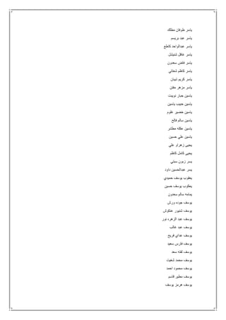 ‫مطلك‬ ‫طوفان‬ ‫ياسر‬
‫بريسم‬ ‫عبد‬ ‫ياسر‬
‫كاطع‬ ‫عبدالواحد‬ ‫ياسر‬
‫شنيشل‬ ‫غافل‬ ‫ياسر‬
‫سعدون‬ ‫فاض‬ ‫ياسر‬
‫شغاتي‬ ‫كاظم‬ ‫ياسر‬
‫ذيبان‬ ‫كريم‬ ‫ياسر‬
‫مفتن‬ ‫مزهر‬ ‫ياسر‬
‫نويبت‬ ‫جبار‬ ‫ياسين‬
‫ياسين‬ ‫حبيب‬ ‫ياسين‬
‫غلوم‬ ‫خضير‬ ‫ياسين‬
‫يا‬‫فالح‬ ‫سالم‬ ‫سين‬
‫مطشر‬ ‫عكله‬ ‫ياسين‬
‫حسين‬ ‫علي‬ ‫ياسين‬
‫علي‬ ‫زهراو‬ ‫يحيى‬
‫كاظم‬ ‫كامل‬ ‫يحيى‬
‫سبتي‬ ‫زبون‬ ‫يسر‬
‫داود‬ ‫عبدالحسين‬ ‫يسر‬
‫حميدي‬ ‫يوسف‬ ‫يعقوب‬
‫حسين‬ ‫يوسف‬ ‫يعكوب‬
‫سعدون‬ ‫سالم‬ ‫يمامه‬
‫ورش‬ ‫جوده‬ ‫يوسف‬
‫عنكوش‬ ‫شنيور‬ ‫يوسف‬
‫نور‬ ‫الزهره‬ ‫عبد‬ ‫يوسف‬
‫غالب‬ ‫عبد‬ ‫يوسف‬
‫فريح‬ ‫عداي‬ ‫يوسف‬
‫سعيد‬ ‫فارس‬ ‫يوسف‬
‫يوس‬‫سعد‬ ‫لفته‬ ‫ف‬
‫شغيت‬ ‫محمد‬ ‫يوسف‬
‫احمد‬ ‫محمود‬ ‫يوسف‬
‫قاسم‬ ‫مطير‬ ‫يوسف‬
‫يوسف‬ ‫هرمز‬ ‫يوسف‬
 