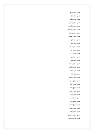 ‫جدوع‬ ‫سالم‬ ‫حسين‬
‫جبار‬ ‫ستار‬ ‫حسين‬
‫خلف‬ ‫سريح‬ ‫حسين‬
‫حسين‬ ‫سعدون‬ ‫حسين‬
‫شريب‬ ‫سعدون‬ ‫حسين‬
‫عبدالله‬ ‫سعدون‬ ‫حسين‬
‫مجيد‬ ‫سعدون‬ ‫حسين‬
‫محمد‬ ‫سعدون‬ ‫حسين‬
‫بدن‬ ‫سعيد‬ ‫حسين‬
‫عبيد‬ ‫سعيد‬ ‫حسين‬
‫صابر‬ ‫سلمان‬ ‫حسين‬
‫عبد‬ ‫سلمان‬ ‫حسين‬
‫نوري‬ ‫سليم‬ ‫حسين‬
‫نون‬ ‫سهير‬ ‫حسين‬
‫خنيفر‬ ‫سهيم‬ ‫حسين‬
‫محمد‬ ‫سوادي‬ ‫حسين‬
‫طنيش‬ ‫شاوي‬ ‫حسين‬
‫شخير‬ ‫شايع‬ ‫حسين‬
‫غانم‬ ‫شايع‬ ‫حسين‬
‫عبدالله‬ ‫شميل‬ ‫حسين‬
‫حسن‬ ‫شواي‬ ‫حسين‬
‫جواد‬ ‫صباح‬ ‫حسين‬
‫كاظم‬ ‫صباح‬ ‫حسين‬
‫كريم‬ ‫صباح‬ ‫حسين‬
‫لفته‬ ‫صبار‬ ‫حسين‬
‫اسعيد‬ ‫صبيح‬ ‫حسين‬
‫بديوي‬ ‫صبيح‬ ‫حسين‬
‫شطب‬ ‫صبيح‬ ‫حسين‬
‫محمد‬ ‫صبيح‬ ‫حسين‬
‫رضي‬ ‫صجم‬ ‫حسين‬‫و‬
‫شريجي‬ ‫صويح‬ ‫حسين‬
‫صبري‬ ‫طارق‬ ‫حسين‬
 