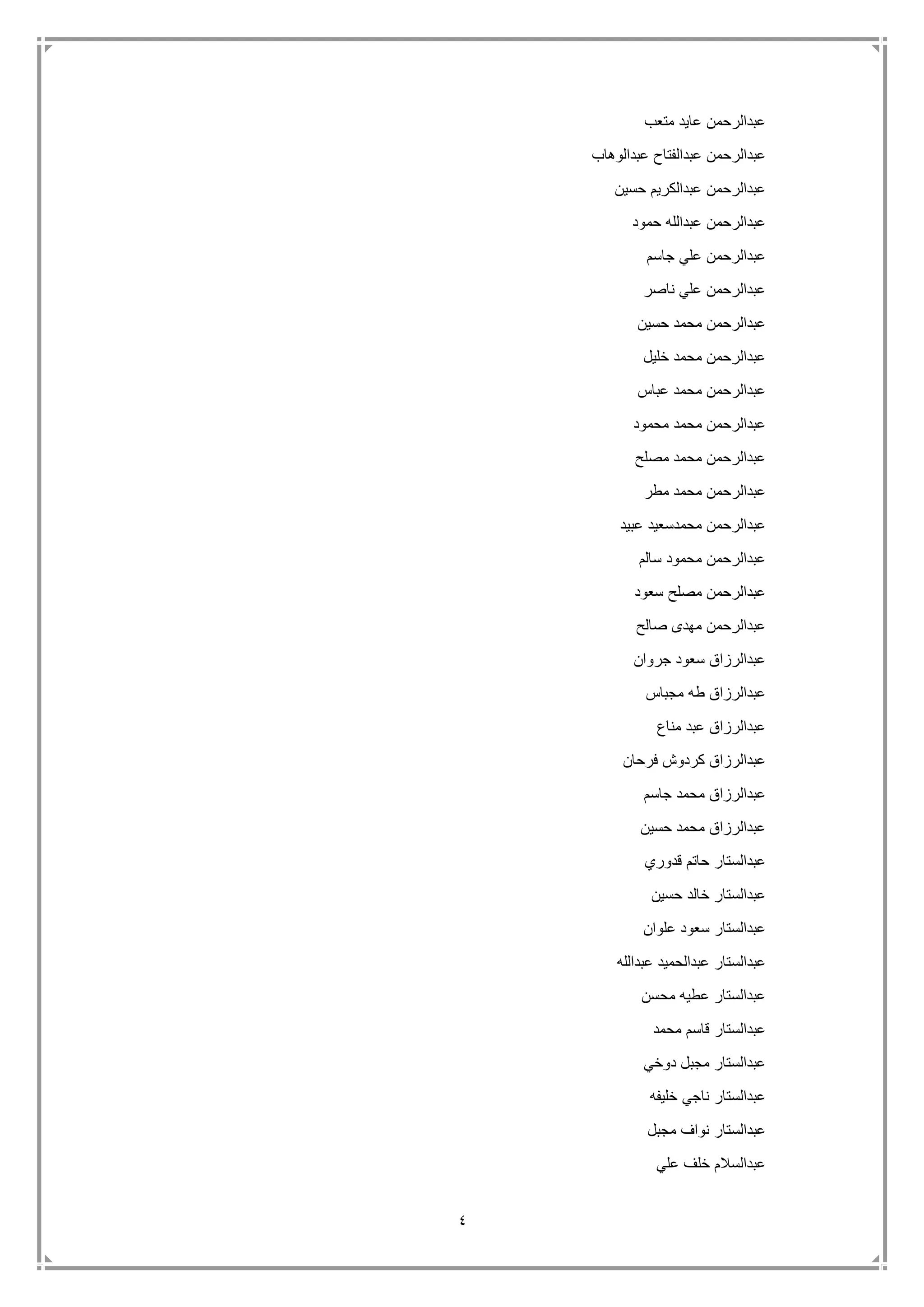 4
‫متعب‬ ‫عايد‬ ‫عبدالرحمن‬
‫عبدالر‬‫عبدالوهاب‬ ‫عبدالفتاح‬ ‫حمن‬
‫حسين‬ ‫عبدالكريم‬ ‫عبدالرحمن‬
‫حمود‬ ‫عبدالله‬ ‫عبدالرحمن‬
‫جاسم‬ ‫علي‬ ‫عبدالرحمن‬
‫ناصر‬ ‫علي‬ ‫عبدالرحمن‬
‫حسين‬ ‫محمد‬ ‫عبدالرحمن‬
‫خليل‬ ‫محمد‬ ‫عبدالرحمن‬
‫عباس‬ ‫محمد‬ ‫عبدالرحمن‬
‫محمود‬ ‫محمد‬ ‫عبدالرحمن‬
‫مصلح‬ ‫محمد‬ ‫عبدالرحمن‬
‫عبدال‬‫مطر‬ ‫محمد‬ ‫رحمن‬
‫عبيد‬ ‫محمدسعيد‬ ‫عبدالرحمن‬
‫سالم‬ ‫محمود‬ ‫عبدالرحمن‬
‫سعود‬ ‫مصلح‬ ‫عبدالرحمن‬
‫صالح‬ ‫مهدى‬ ‫عبدالرحمن‬
‫جروان‬ ‫سعود‬ ‫عبدالرزاق‬
‫مجباس‬ ‫طه‬ ‫عبدالرزاق‬
‫مناع‬ ‫عبد‬ ‫عبدالرزاق‬
‫فرحان‬ ‫كردوش‬ ‫عبدالرزاق‬
‫جاسم‬ ‫محمد‬ ‫عبدالرزاق‬
‫حسين‬ ‫محمد‬ ‫عبدالرزاق‬
‫قدوري‬ ‫حاتم‬ ‫عبدالستار‬
‫حسين‬ ‫خالد‬ ‫عبدالستار‬
‫علوان‬ ‫سعود‬ ‫عبدالستار‬
‫عبدالله‬ ‫عبدالحميد‬ ‫عبدالستار‬
‫محسن‬ ‫عطيه‬ ‫عبدالستار‬
‫محمد‬ ‫قاسم‬ ‫عبدالستار‬
‫دوخي‬ ‫مجبل‬ ‫عبدالستار‬
‫خليفه‬ ‫ناجي‬ ‫عبدالستار‬
‫مجبل‬ ‫نواف‬ ‫عبدالستار‬
‫ع‬‫علي‬ ‫خلف‬ ‫بدالسالم‬
 