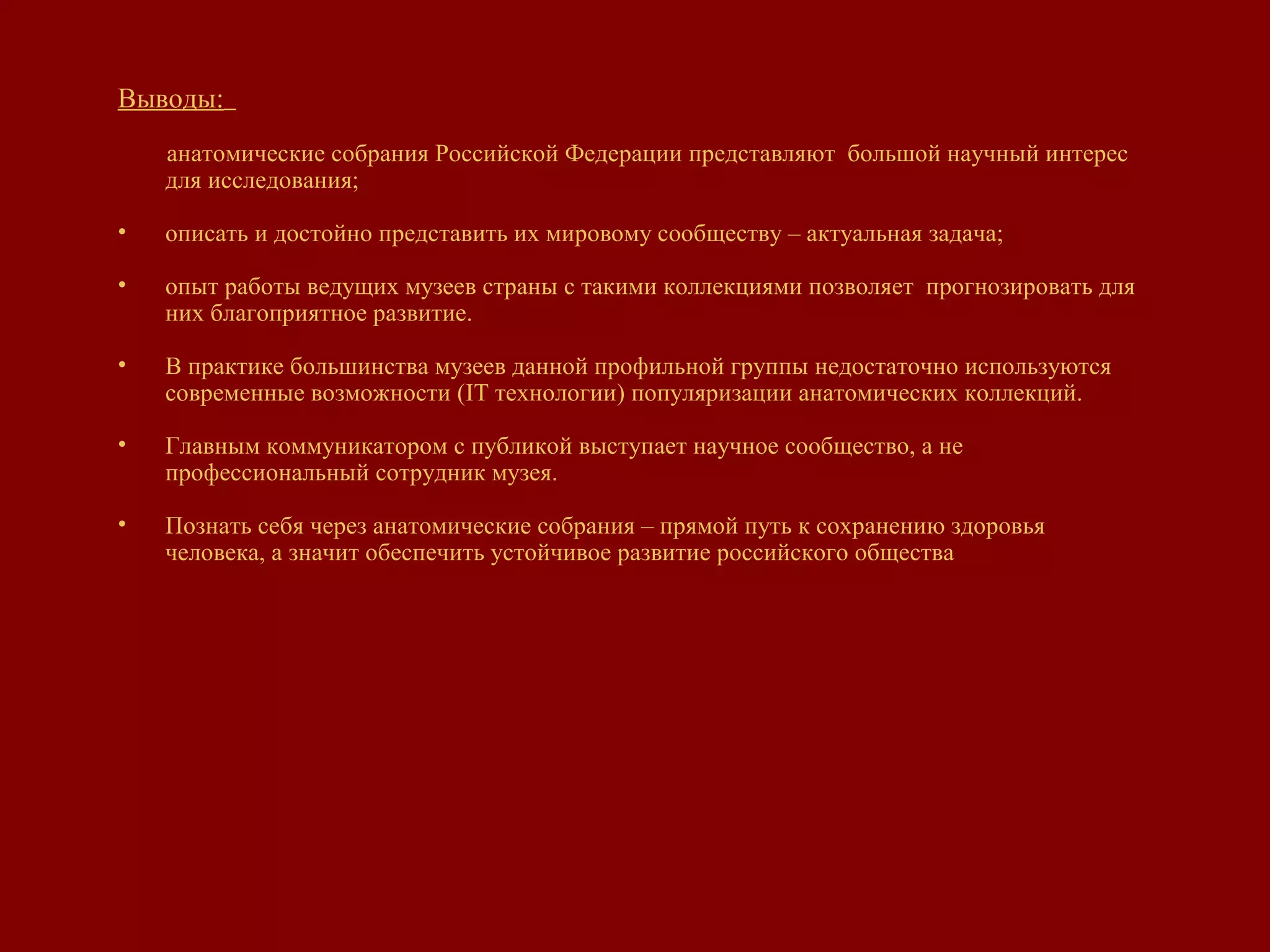 Выводы:
анатомические собрания Российской Федерации представляют большой научный интерес
для исследования;
• описать и достойно представить их мировому сообществу – актуальная задача;
• опыт работы ведущих музеев страны с такими коллекциями позволяет прогнозировать для
них благоприятное развитие.
• В практике большинства музеев данной профильной группы недостаточно используются
современные возможности (IT технологии) популяризации анатомических коллекций.
• Главным коммуникатором с публикой выступает научное сообщество, а не
профессиональный сотрудник музея.
• Познать себя через анатомические собрания – прямой путь к сохранению здоровья
человека, а значит обеспечить устойчивое развитие российского общества
 